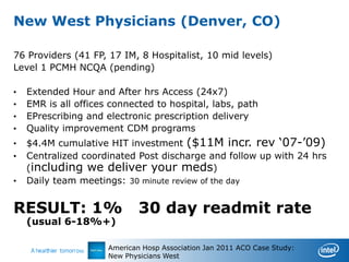 New West Physicians (Denver, CO)

76 Providers (41 FP, 17 IM, 8 Hospitalist, 10 mid levels)
Level 1 PCMH NCQA (pending)

•   Extended Hour and After hrs Access (24x7)
•   EMR is all offices connected to hospital, labs, path
•   EPrescribing and electronic prescription delivery
•   Quality improvement CDM programs
•   $4.4M cumulative HIT investment ($11M incr. rev „07-‟09)
•   Centralized coordinated Post discharge and follow up with 24 hrs
    (including we deliver your meds)
•   Daily team meetings: 30 minute review of the day


RESULT: 1%                    30 day readmit rate
    (usual 6-18%+)

                      American Hosp Association Jan 2011 ACO Case Study:
                      New Physicians West
 