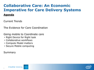 Collaborative Care: An Economic
Imperative for Care Delivery Systems
Agenda

Current Trends

The Evidence for Care Coordination

Going mobile to Coordinate care
•   Right Device for Right task
•   Collaborative workflows
•   Compute Model matters
•   Secure Mobile computing

Summary




2
 