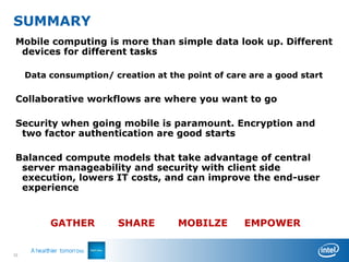 SUMMARY
Mobile computing is more than simple data look up. Different
 devices for different tasks

     Data consumption/ creation at the point of care are a good start

Collaborative workflows are where you want to go

Security when going mobile is paramount. Encryption and
 two factor authentication are good starts

Balanced compute models that take advantage of central
 server manageability and security with client side
 execution, lowers IT costs, and can improve the end-user
 experience


          GATHER         SHARE       MOBILZE        EMPOWER


33
 