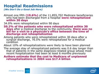 Hospital Readmissions
    (We Don’t Do a Good Job Here)

    Almost one fifth (19.6%) of the 11,855,702 Medicare beneficiaries
      who had been discharged from a hospital were rehospitalized
      within 30 days
    34.0% were rehospitalized within 90 days
    50.2% of the patients who were rehospitalized within 30
      days after a medical discharge to the community, there was no
      bill for a visit to a physician’s office between the time of
      discharge and rehospitalization
    Among patients who were rehospitalized within 30 days after a
      surgical discharge, 70.5% were rehospitalized for a medical
      condition
    About 10% of rehospitalizations were likely to have been planned
    The average stay of rehospitalized patients was 0.6 day longer than
      that of patients in the same diagnosis-related group whose most
      recent hospitalization had been at least 6 months previously
    Authors estimate that the cost to Medicare of unplanned
      rehospitalizations in 2004 was $17.4 billion




N Engl J Med 2009;360:1418-28.
 