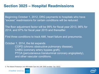 Section 3025 – Hospital Readmissions

Beginning October 1, 2012, DRG payments to hospitals who have
“excess” readmissions for certain conditions will be reduced.

The floor adjustment factor will be 99% for fiscal year 2013, 98% for
2014, and 97% for fiscal year 2015 and thereafter.

First three conditions to track AMI, heart failure and pneumonia.

October 1, 2014, the list expands
       COPD (chronic obstructive pulmonary disease),
       CABG (coronary artery bypass graft),
       PTCA (percutaneous transluminal coronary angioplasty),
       and other vascular conditions.


3. The Patient Protection and Affordable Care Act (HR 3590 enrolled: Sec 3025)
 