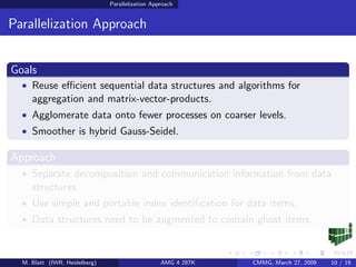 Parallelization Approach


Parallelization Approach


Goals
  • Reuse eﬃcient sequential data structures and algorithms for
     aggregation and matrix-vector-products.
  • Agglomerate data onto fewer processes on coarser levels.
  • Smoother is hybrid Gauss-Seidel.

Approach
  • Separate decomposition and communication information from data
     structures.
  • Use simple and portable index identiﬁcation for data items.
  • Data structures need to be augmented to contain ghost items.



  M. Blatt (IWR, Heidelberg)                      AMG 4 287K   CMMG, March 27, 2009   10 / 19
 