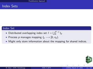 Parallelization Approach


Index Sets




Index Set
                                                               P−1
  • Distributed overlapping index set I =                      0   Ip
  • Process p manages mapping Ip −→ [0, np ).
  • Might only store information about the mapping for shared indices.




  M. Blatt (IWR, Heidelberg)                      AMG 4 287K            CMMG, March 27, 2009   11 / 19
 