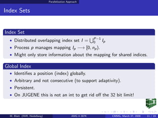 Parallelization Approach


Index Sets


Index Set
                                                               P−1
  • Distributed overlapping index set I =                      0   Ip
  • Process p manages mapping Ip −→ [0, np ).
  • Might only store information about the mapping for shared indices.

Global Index
  • Identiﬁes a position (index) globally.
  • Arbitrary and not consecutive (to support adaptivity).
  • Persistent.
  • On JUGENE this is not an int to get rid oﬀ the 32 bit limit!



  M. Blatt (IWR, Heidelberg)                      AMG 4 287K            CMMG, March 27, 2009   11 / 19
 