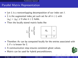Parallelization Approach


Parallel Matrix Representation

  • Let Ii is a nonoverlapping decomposition of our index set I .
  • Ii is the augmented index set such set for all k ∈ Ii with
     |akj | + |ajk | = 0 also k ∈ Ii holds.
  • Then the locally stored matrix looks like
                                                
                                        
                                                
                                            Ii                    Aii   ∗
                                        
                                   Ii            
                                        
                                        
                                                                  0     I
                                        

  • Therefore Av can be computed locally for the entries associated with
     Ii if v is known for Ii
  • A communication step ensures consistent ghost values.
  • Matrix can be used for hybrid preconditioners.

  M. Blatt (IWR, Heidelberg)                         AMG 4 287K             CMMG, March 27, 2009   13 / 19
 