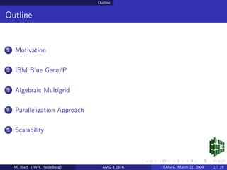 Outline


Outline


1   Motivation

2   IBM Blue Gene/P

3   Algebraic Multigrid

4   Parallelization Approach

5   Scalability




    M. Blatt (IWR, Heidelberg)     AMG 4 287K   CMMG, March 27, 2009   2 / 19
 