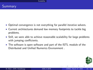 Scalability


Summary



 • Optimal convergence is not everything for parallel iterative solvers.
 • Current architectures demand low memory footprints to tackle big
    problems.
 • Still, we were able to achieve reasonable scalability for large problems
    with jumping coeﬃcients.
 • The software is open software and part of the ISTL module of the
    Distributed and Uniﬁed Numerics Environment .




 M. Blatt (IWR, Heidelberg)        AMG 4 287K         CMMG, March 27, 2009   19 / 19
 