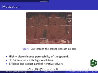 Motivation


Motivation




                     Figure: Cut through the ground beneath an acre

  • Highly discontinuous permeability of the ground.
  • 3D Simulations with high resolution.
  • Eﬃcient and robust parallel iterative solvers.

                               −   · (K (x) u) = f in Ω
  M. Blatt (IWR, Heidelberg)                 AMG 4 287K       CMMG, March 27, 2009   3 / 19
 