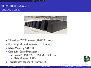 IBM Blue Gene/P


IBM Blue Gene/P
JUGENE in J¨lich
           u




   • 72 racks - 73728 nodes (294912 cores)
   • Overall peak performance: 1 Petaﬂops
   • Main Memory 144 TB
   • Compute Card/Processor
       • PowerPC 450, 32-bit, 850 MHz, 4 Cores
       • Main Memory: 2 GB
   • Top500 list: ranked 9 (Europe 2)
   M. Blatt (IWR, Heidelberg)              AMG 4 287K   CMMG, March 27, 2009   4 / 19
 