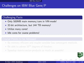 IBM Blue Gene/P


Challenges on IBM Blue Gene/P


Challenging Facts
  • Only 500MB main memory/core in VM-mode!
  • 32-bit architecture, but 144 TB memory!
  • Utilize many cores!
  • Idle cores for coarse problems!

Crucial Points to be Adressed
  • Be memory eﬃcient and maybe consider less convergent methods.
  • Be able to adress 1012 degrees of freedom.
  • Speedup matrix-vector-products as much as possible!



  M. Blatt (IWR, Heidelberg)              AMG 4 287K   CMMG, March 27, 2009   5 / 19
 