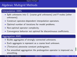 Algebraic Multigrid


Algebraic Multigrid Methods
Interpolation AMG
  • Split unknowns into C- (coarse grid unknowns) and F-nodes (other
     unknowns).
  • Construct operator-dependent interpolation operators.
  • Optimal number of iterations for model problems.
  • Non-optimal operator complexity.
  • Convergence behavior not optimal for discontinuous coeﬃcients.

Aggregation AMG
  • Builds aggregates of strongly connected unknowns.
  • Each aggregate is represent as a coarse level unknown.
  • (Tentative) piecewise constant prolongators.
  • For smoothed aggregation the prolongation operator is improved via
     smoothing.
  M. Blatt (IWR, Heidelberg)                 AMG 4 287K   CMMG, March 27, 2009   6 / 19
 