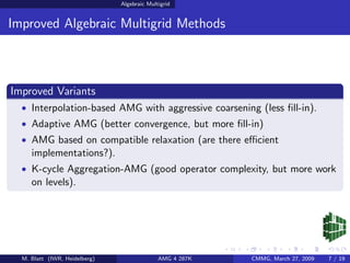 Algebraic Multigrid


Improved Algebraic Multigrid Methods



Improved Variants
  • Interpolation-based AMG with aggressive coarsening (less ﬁll-in).
  • Adaptive AMG (better convergence, but more ﬁll-in)
  • AMG based on compatible relaxation (are there eﬃcient
     implementations?).
  • K-cycle Aggregation-AMG (good operator complexity, but more work
     on levels).




  M. Blatt (IWR, Heidelberg)                 AMG 4 287K   CMMG, March 27, 2009   7 / 19
 