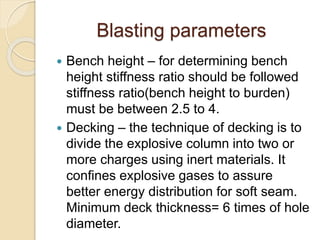 Blasting parameters
 Bench height – for determining bench
height stiffness ratio should be followed
stiffness ratio(bench height to burden)
must be between 2.5 to 4.
 Decking – the technique of decking is to
divide the explosive column into two or
more charges using inert materials. It
confines explosive gases to assure
better energy distribution for soft seam.
Minimum deck thickness= 6 times of hole
diameter.
 