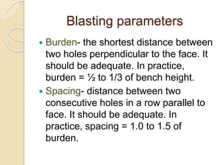 Blasting parameters
 Burden- the shortest distance between
two holes perpendicular to the face. It
should be adequate. In practice,
burden = ½ to 1/3 of bench height.
 Spacing- distance between two
consecutive holes in a row parallel to
face. It should be adequate. In
practice, spacing = 1.0 to 1.5 of
burden.
 