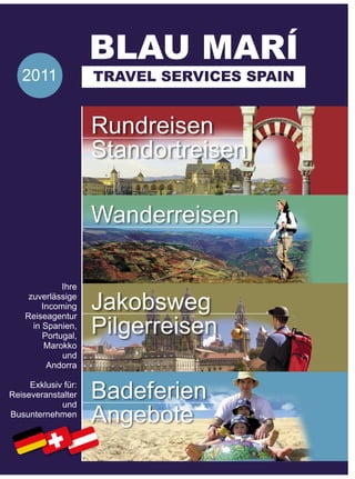 BLAU MARÍ
   2011              TRAVEL SERVICES SPAIN


                     Rundreisen
                     Standortreisen

                     Wanderreisen

              Ihre
     zuverlässige
         Incoming    Jakobsweg
                     Pilgerreisen
    Reiseagentur
      in Spanien,
         Portugal,
          Marokko
              und
          Andorra

     Exklusiv für:
Reiseveranstalter    Badeferien
                     Angebote
             und
Busunternehmen
 