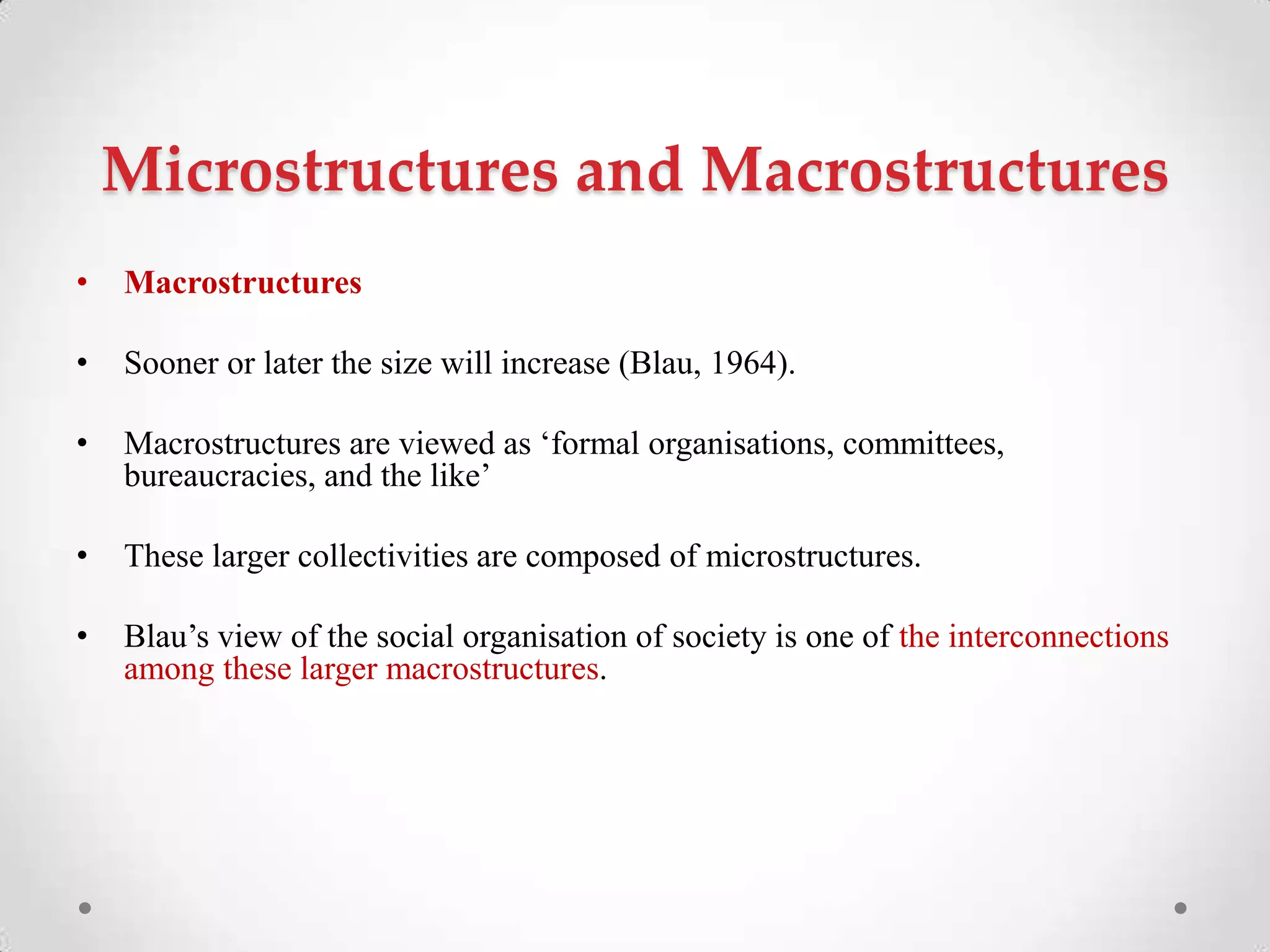Microstructures and Macrostructures
• Macrostructures
• Sooner or later the size will increase (Blau, 1964).
• Macrostructures are viewed as ‗formal organisations, committees,
bureaucracies, and the like‘
• These larger collectivities are composed of microstructures.
• Blau‘s view of the social organisation of society is one of the interconnections
among these larger macrostructures.
 