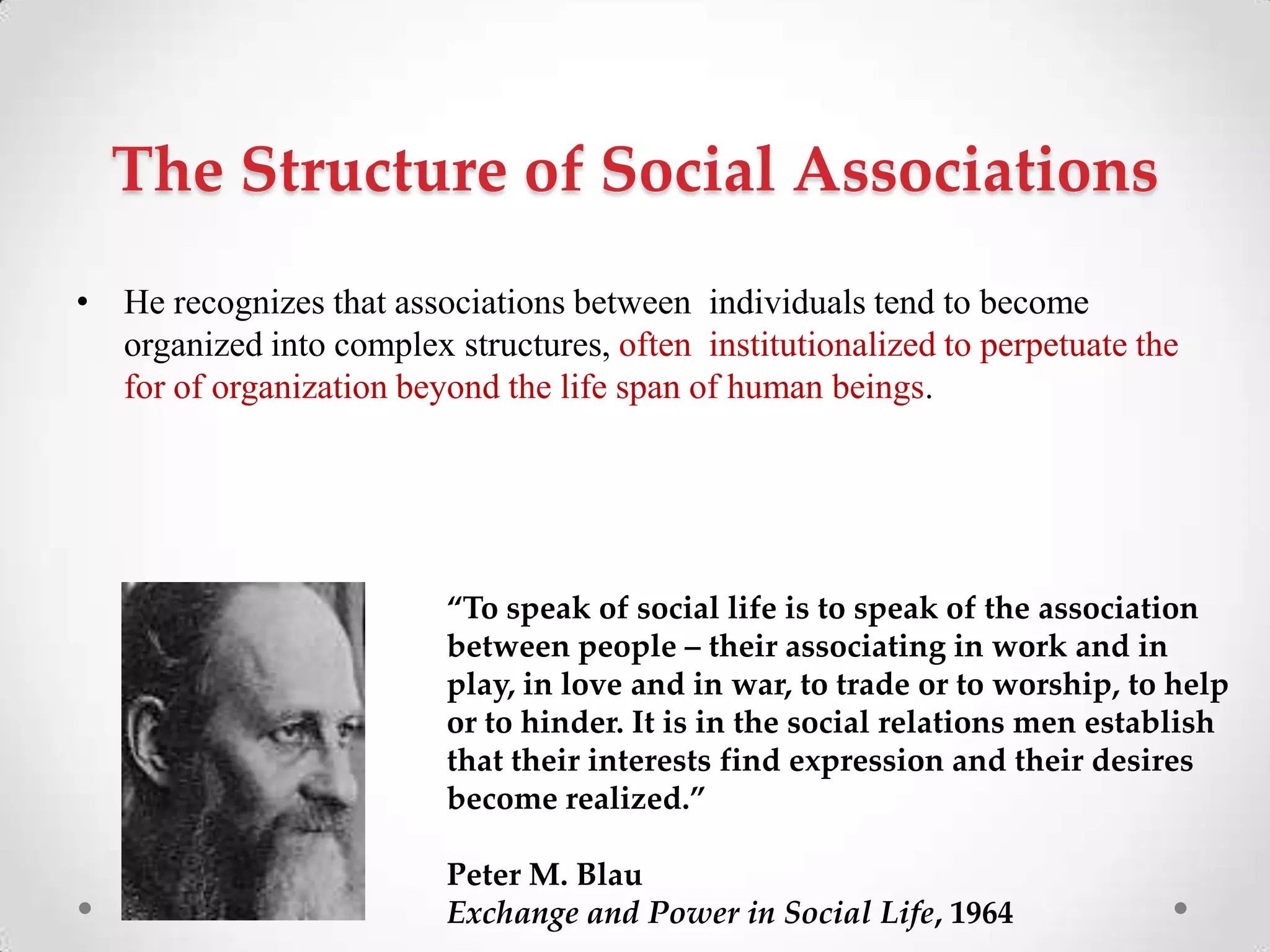 The Structure of Social Associations
• He recognizes that associations between individuals tend to become
organized into complex structures, often institutionalized to perpetuate the
for of organization beyond the life span of human beings.
“To speak of social life is to speak of the association
between people – their associating in work and in
play, in love and in war, to trade or to worship, to help
or to hinder. It is in the social relations men establish
that their interests find expression and their desires
become realized.”
Peter M. Blau
Exchange and Power in Social Life, 1964
 