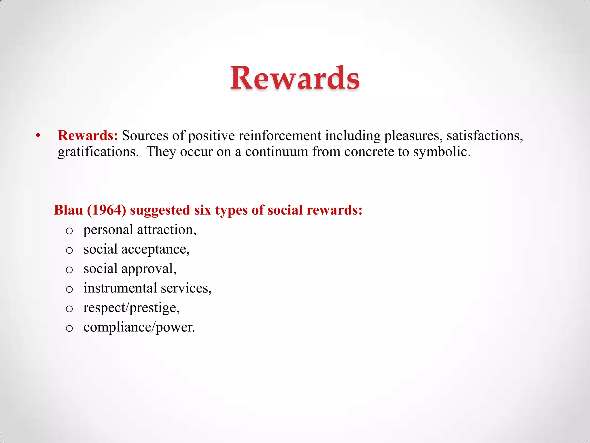Rewards
• Rewards: Sources of positive reinforcement including pleasures, satisfactions,
gratifications. They occur on a continuum from concrete to symbolic.
Blau (1964) suggested six types of social rewards:
o personal attraction,
o social acceptance,
o social approval,
o instrumental services,
o respect/prestige,
o compliance/power.
 
