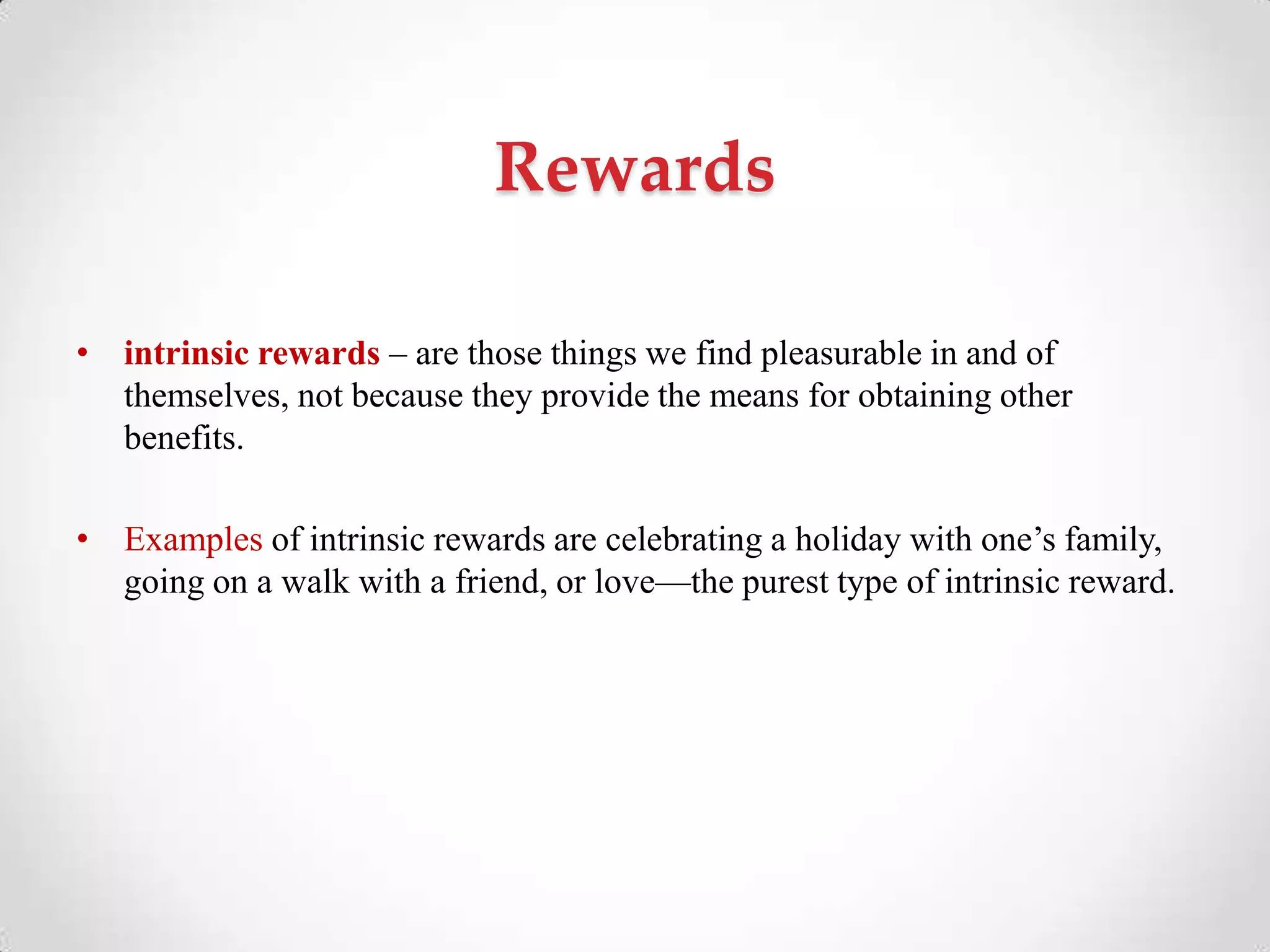 Rewards
• intrinsic rewards – are those things we find pleasurable in and of
themselves, not because they provide the means for obtaining other
benefits.
• Examples of intrinsic rewards are celebrating a holiday with one‘s family,
going on a walk with a friend, or love—the purest type of intrinsic reward.
 