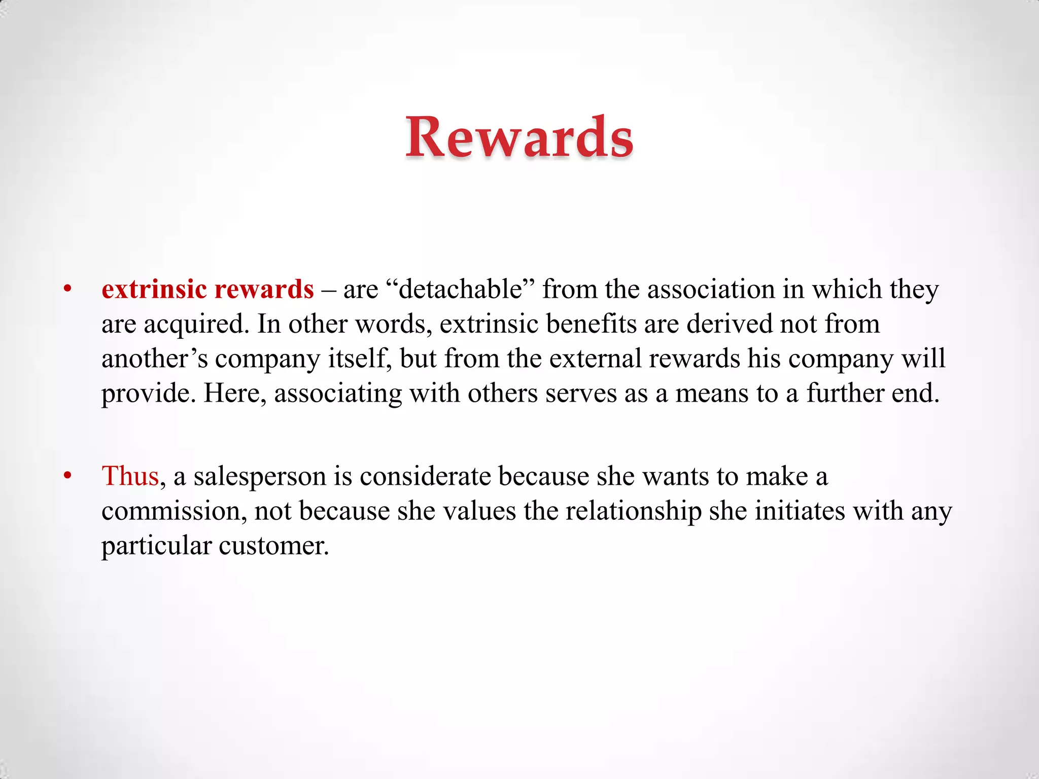 Rewards
• extrinsic rewards – are ―detachable‖ from the association in which they
are acquired. In other words, extrinsic benefits are derived not from
another‘s company itself, but from the external rewards his company will
provide. Here, associating with others serves as a means to a further end.
• Thus, a salesperson is considerate because she wants to make a
commission, not because she values the relationship she initiates with any
particular customer.
 