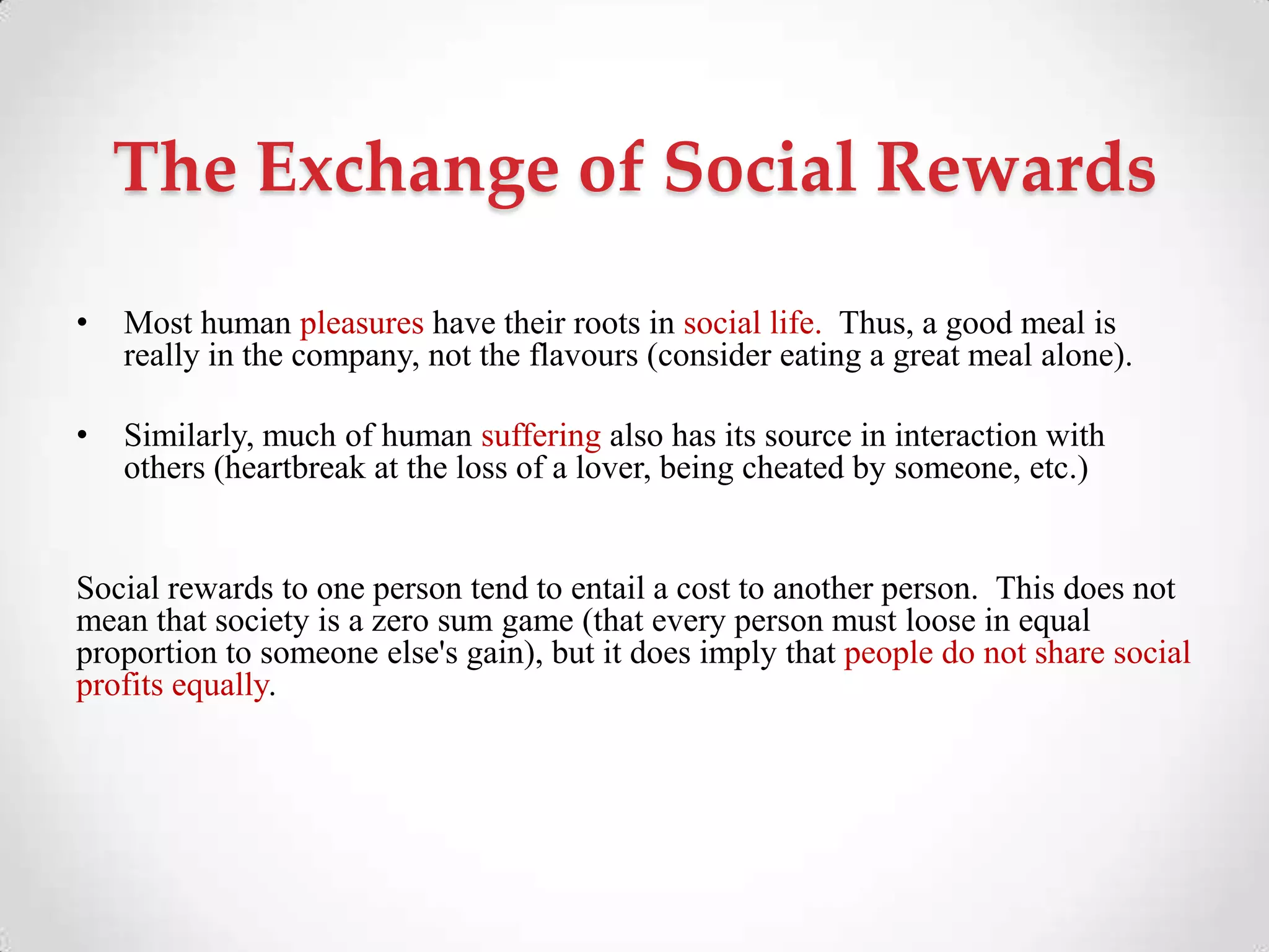 The Exchange of Social Rewards
• Most human pleasures have their roots in social life. Thus, a good meal is
really in the company, not the flavours (consider eating a great meal alone).
• Similarly, much of human suffering also has its source in interaction with
others (heartbreak at the loss of a lover, being cheated by someone, etc.)
Social rewards to one person tend to entail a cost to another person. This does not
mean that society is a zero sum game (that every person must loose in equal
proportion to someone else's gain), but it does imply that people do not share social
profits equally.
 