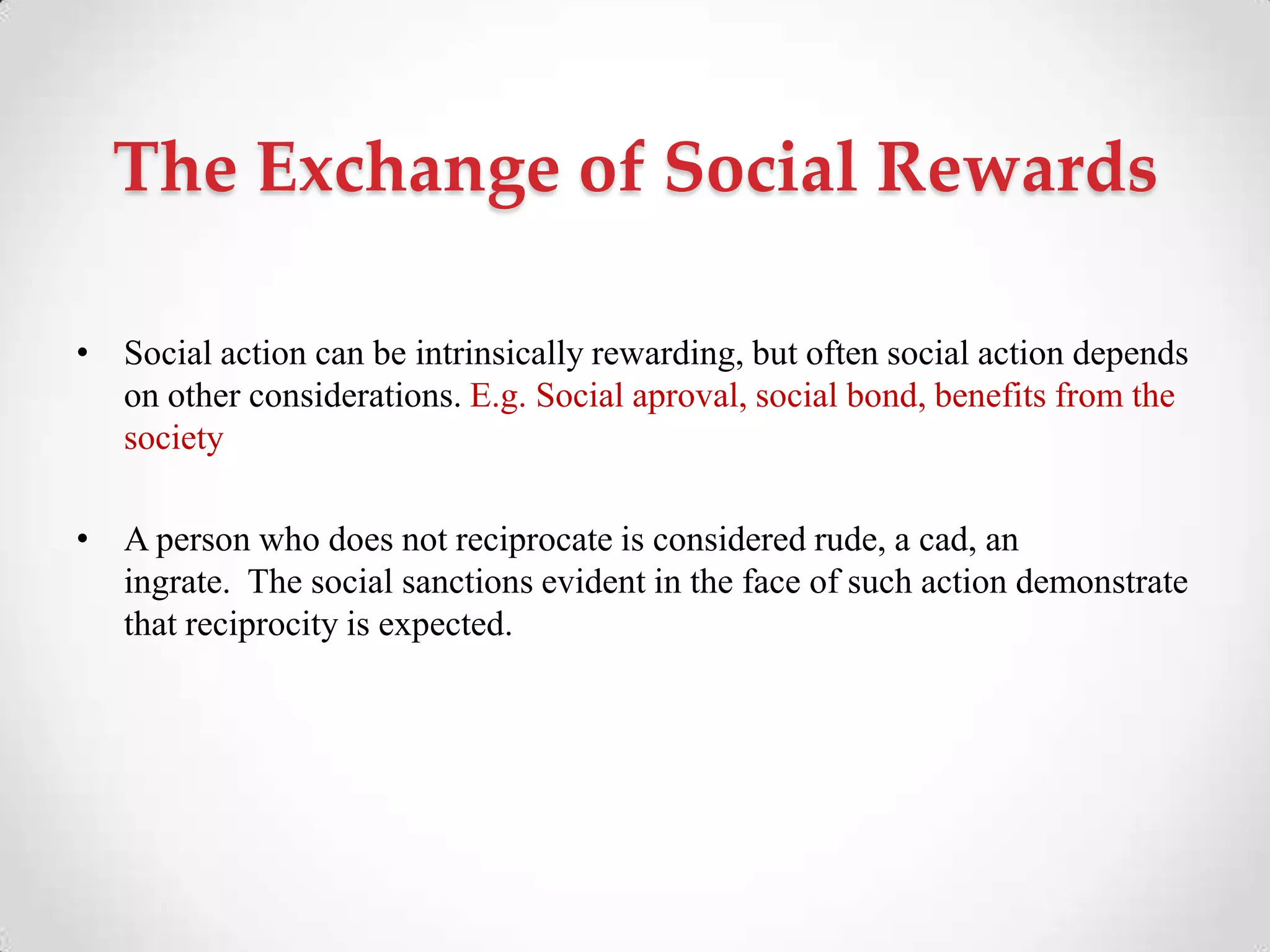 The Exchange of Social Rewards
• Social action can be intrinsically rewarding, but often social action depends
on other considerations. E.g. Social aproval, social bond, benefits from the
society
• A person who does not reciprocate is considered rude, a cad, an
ingrate. The social sanctions evident in the face of such action demonstrate
that reciprocity is expected.
 
