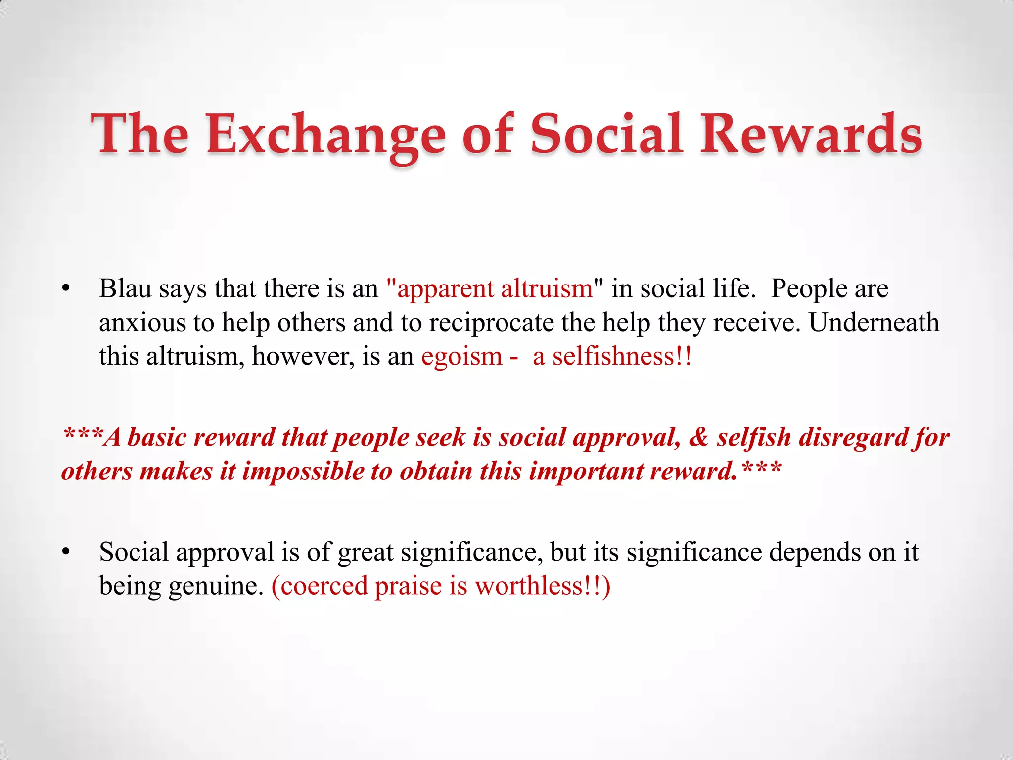 The Exchange of Social Rewards
• Blau says that there is an "apparent altruism" in social life. People are
anxious to help others and to reciprocate the help they receive. Underneath
this altruism, however, is an egoism - a selfishness!!
***A basic reward that people seek is social approval, & selfish disregard for
others makes it impossible to obtain this important reward.***
• Social approval is of great significance, but its significance depends on it
being genuine. (coerced praise is worthless!!)
 
