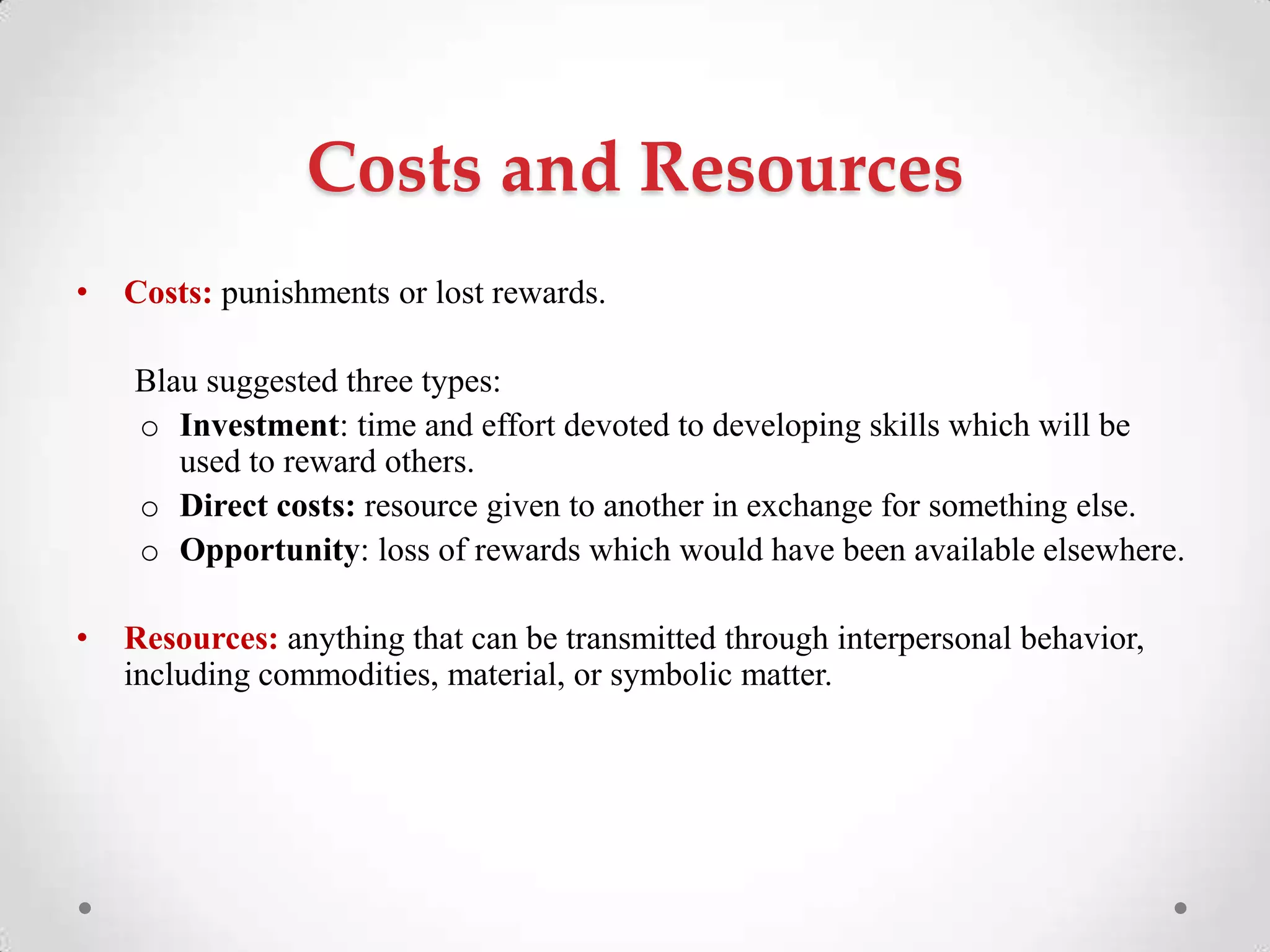 Costs and Resources
• Costs: punishments or lost rewards.
Blau suggested three types:
o Investment: time and effort devoted to developing skills which will be
used to reward others.
o Direct costs: resource given to another in exchange for something else.
o Opportunity: loss of rewards which would have been available elsewhere.
• Resources: anything that can be transmitted through interpersonal behavior,
including commodities, material, or symbolic matter.
 