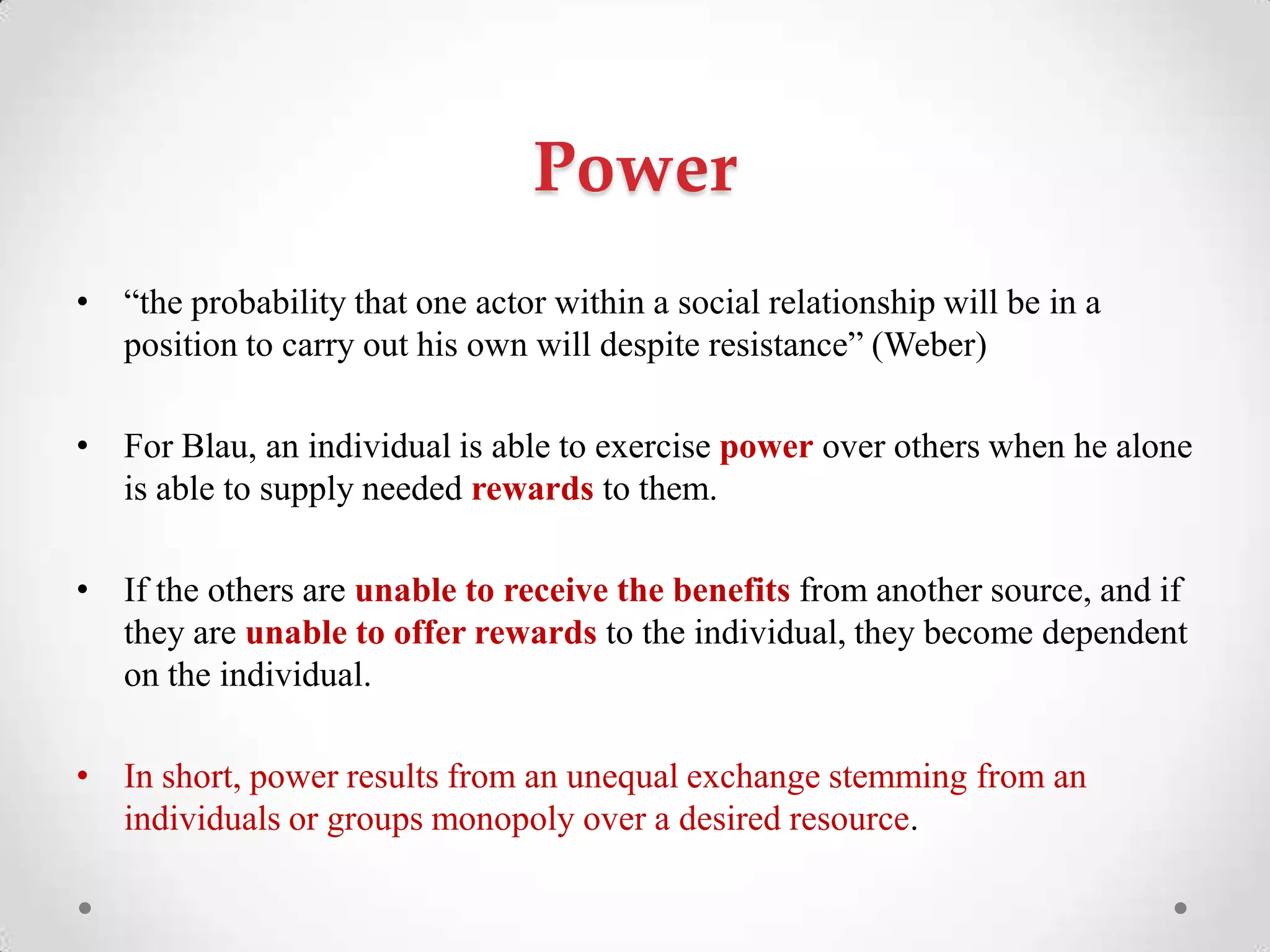 Power
• ―the probability that one actor within a social relationship will be in a
position to carry out his own will despite resistance‖ (Weber)
• For Blau, an individual is able to exercise power over others when he alone
is able to supply needed rewards to them.
• If the others are unable to receive the benefits from another source, and if
they are unable to offer rewards to the individual, they become dependent
on the individual.
• In short, power results from an unequal exchange stemming from an
individuals or groups monopoly over a desired resource.
 