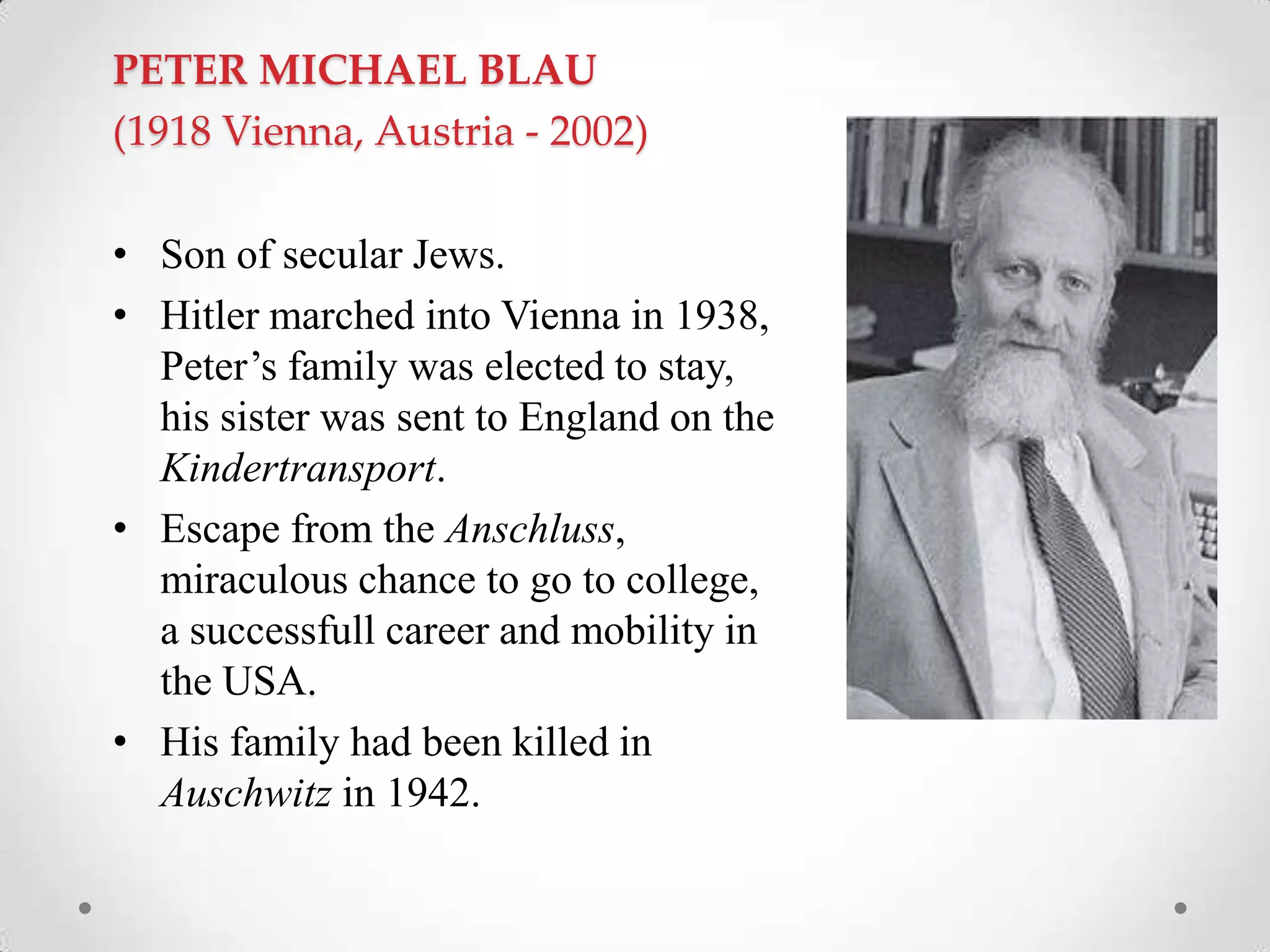 PETER MICHAEL BLAU
(1918 Vienna, Austria - 2002)
• Son of secular Jews.
• Hitler marched into Vienna in 1938,
Peter‘s family was elected to stay,
his sister was sent to England on the
Kindertransport.
• Escape from the Anschluss,
miraculous chance to go to college,
a successfull career and mobility in
the USA.
• His family had been killed in
Auschwitz in 1942.
 