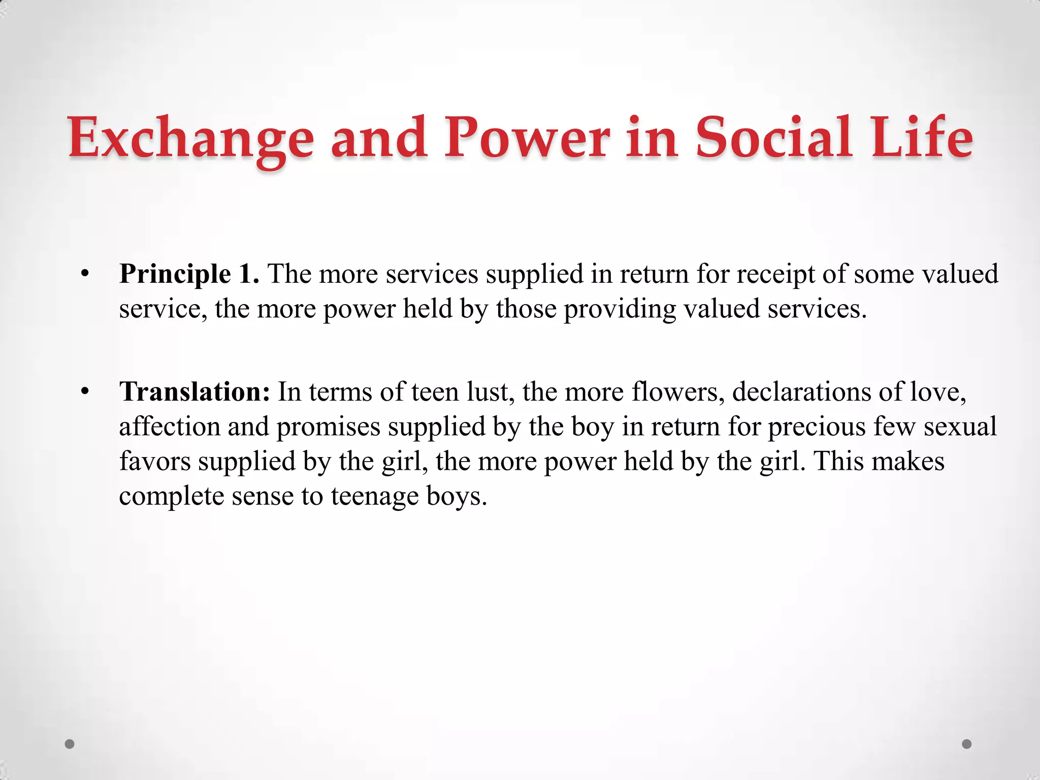 Exchange and Power in Social Life
• Principle 1. The more services supplied in return for receipt of some valued
service, the more power held by those providing valued services.
• Translation: In terms of teen lust, the more flowers, declarations of love,
affection and promises supplied by the boy in return for precious few sexual
favors supplied by the girl, the more power held by the girl. This makes
complete sense to teenage boys.
 