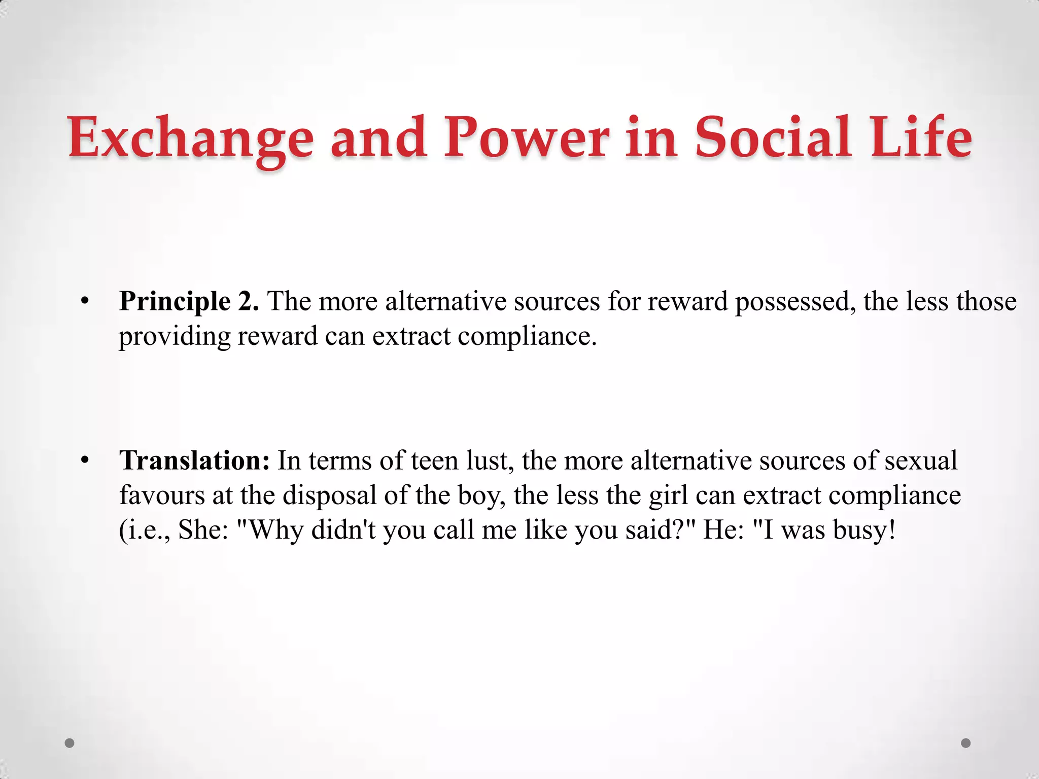 Exchange and Power in Social Life
• Principle 2. The more alternative sources for reward possessed, the less those
providing reward can extract compliance.
• Translation: In terms of teen lust, the more alternative sources of sexual
favours at the disposal of the boy, the less the girl can extract compliance
(i.e., She: "Why didn't you call me like you said?" He: "I was busy!
 