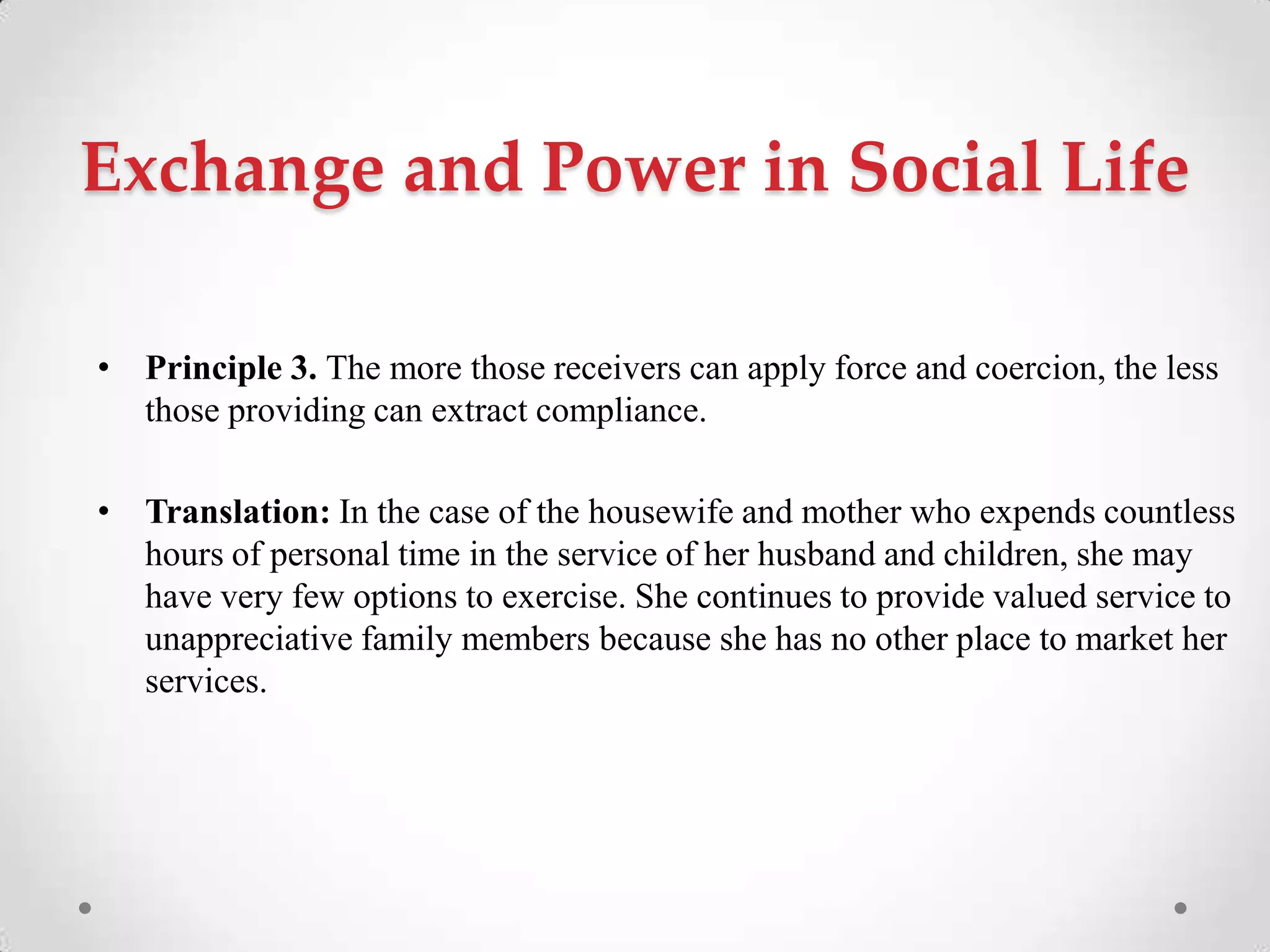Exchange and Power in Social Life
• Principle 3. The more those receivers can apply force and coercion, the less
those providing can extract compliance.
• Translation: In the case of the housewife and mother who expends countless
hours of personal time in the service of her husband and children, she may
have very few options to exercise. She continues to provide valued service to
unappreciative family members because she has no other place to market her
services.
 
