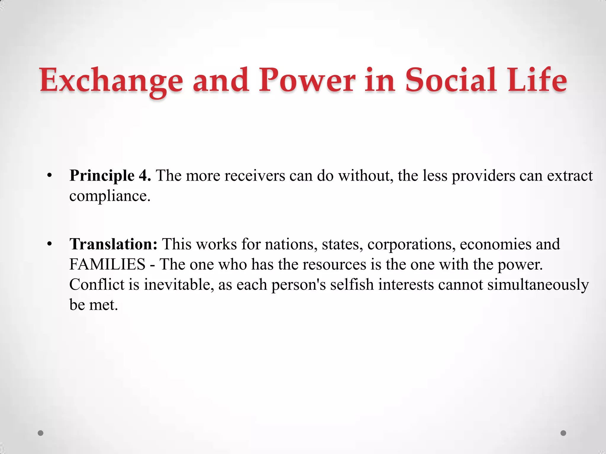 Exchange and Power in Social Life
• Principle 4. The more receivers can do without, the less providers can extract
compliance.
• Translation: This works for nations, states, corporations, economies and
FAMILIES - The one who has the resources is the one with the power.
Conflict is inevitable, as each person's selfish interests cannot simultaneously
be met.
 