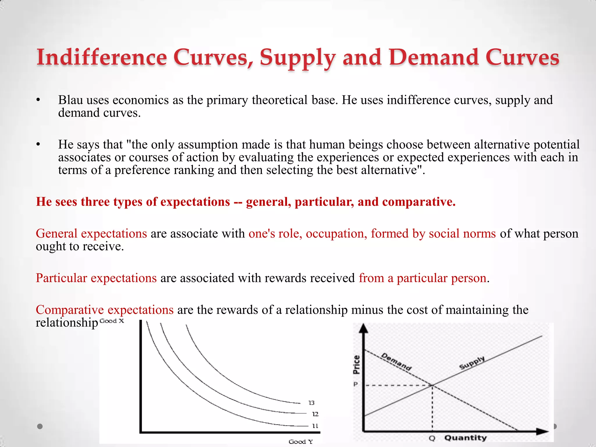 Indifference Curves, Supply and Demand Curves
• Blau uses economics as the primary theoretical base. He uses indifference curves, supply and
demand curves.
• He says that "the only assumption made is that human beings choose between alternative potential
associates or courses of action by evaluating the experiences or expected experiences with each in
terms of a preference ranking and then selecting the best alternative".
He sees three types of expectations -- general, particular, and comparative.
General expectations are associate with one's role, occupation, formed by social norms of what person
ought to receive.
Particular expectations are associated with rewards received from a particular person.
Comparative expectations are the rewards of a relationship minus the cost of maintaining the
relationship
 