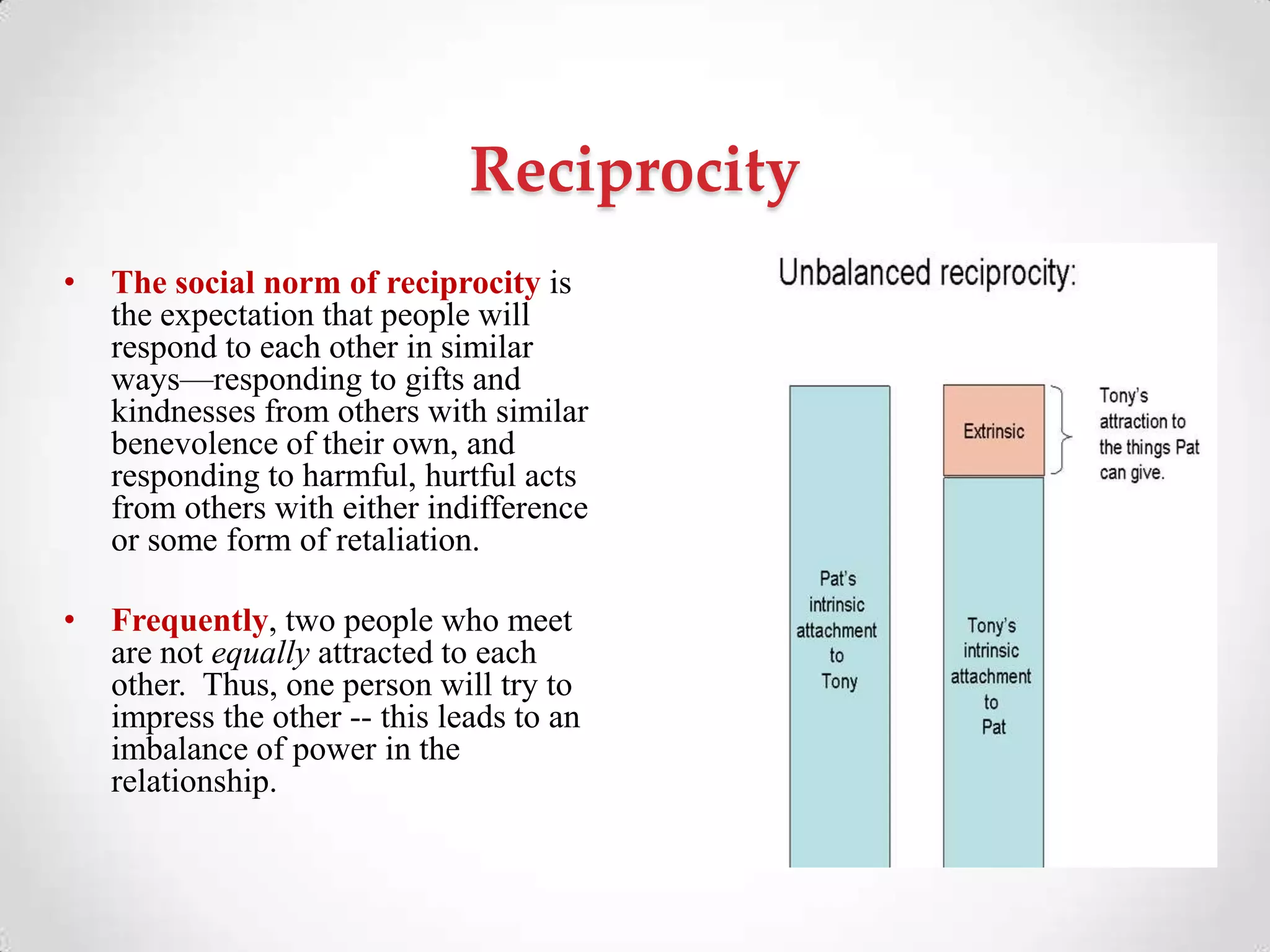 Reciprocity
• The social norm of reciprocity is
the expectation that people will
respond to each other in similar
ways—responding to gifts and
kindnesses from others with similar
benevolence of their own, and
responding to harmful, hurtful acts
from others with either indifference
or some form of retaliation.
• Frequently, two people who meet
are not equally attracted to each
other. Thus, one person will try to
impress the other -- this leads to an
imbalance of power in the
relationship.
 