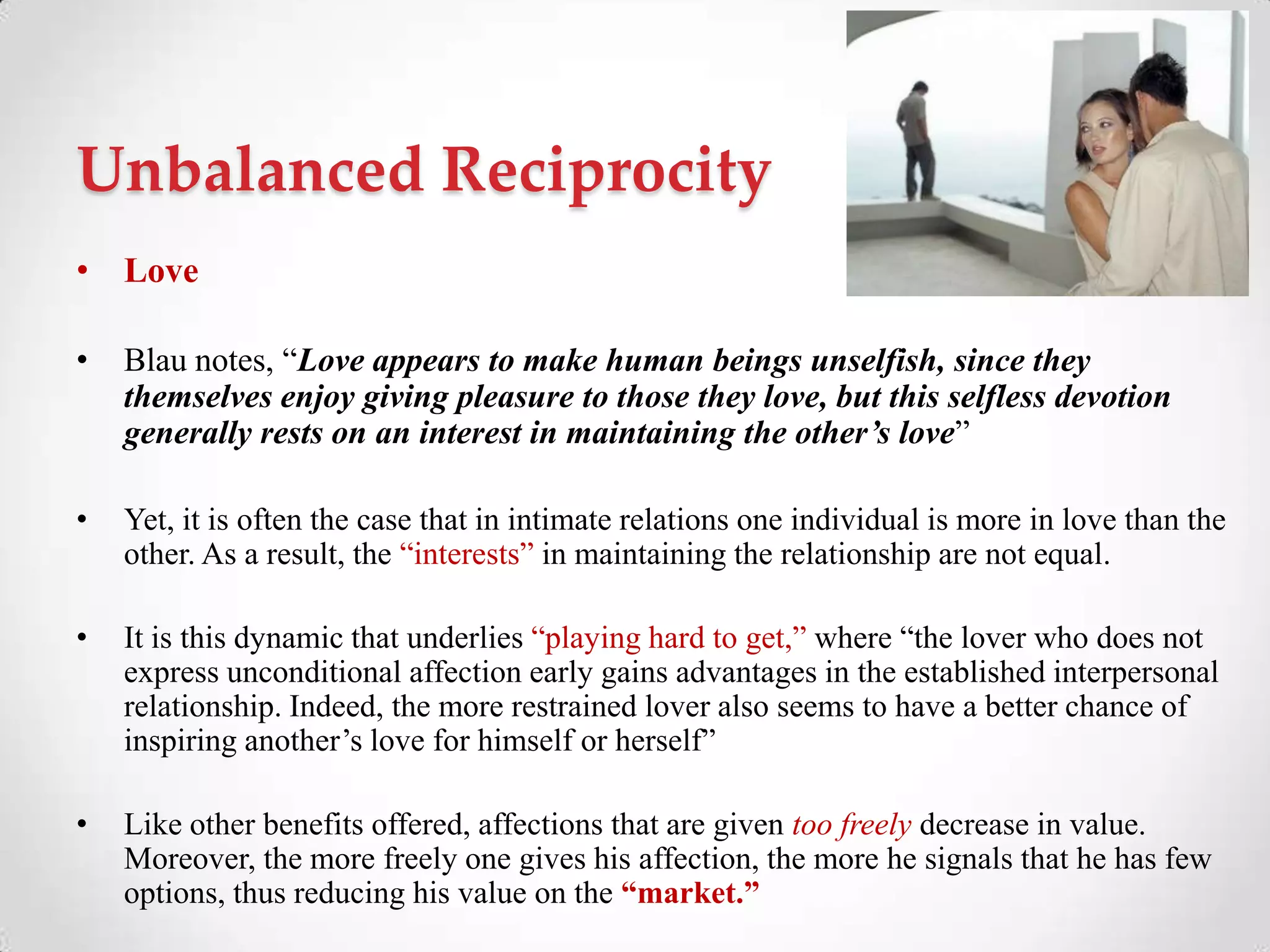 Unbalanced Reciprocity
• Love
• Blau notes, ―Love appears to make human beings unselfish, since they
themselves enjoy giving pleasure to those they love, but this selfless devotion
generally rests on an interest in maintaining the other’s love‖
• Yet, it is often the case that in intimate relations one individual is more in love than the
other. As a result, the ―interests‖ in maintaining the relationship are not equal.
• It is this dynamic that underlies ―playing hard to get,‖ where ―the lover who does not
express unconditional affection early gains advantages in the established interpersonal
relationship. Indeed, the more restrained lover also seems to have a better chance of
inspiring another‘s love for himself or herself‖
• Like other benefits offered, affections that are given too freely decrease in value.
Moreover, the more freely one gives his affection, the more he signals that he has few
options, thus reducing his value on the “market.”
 