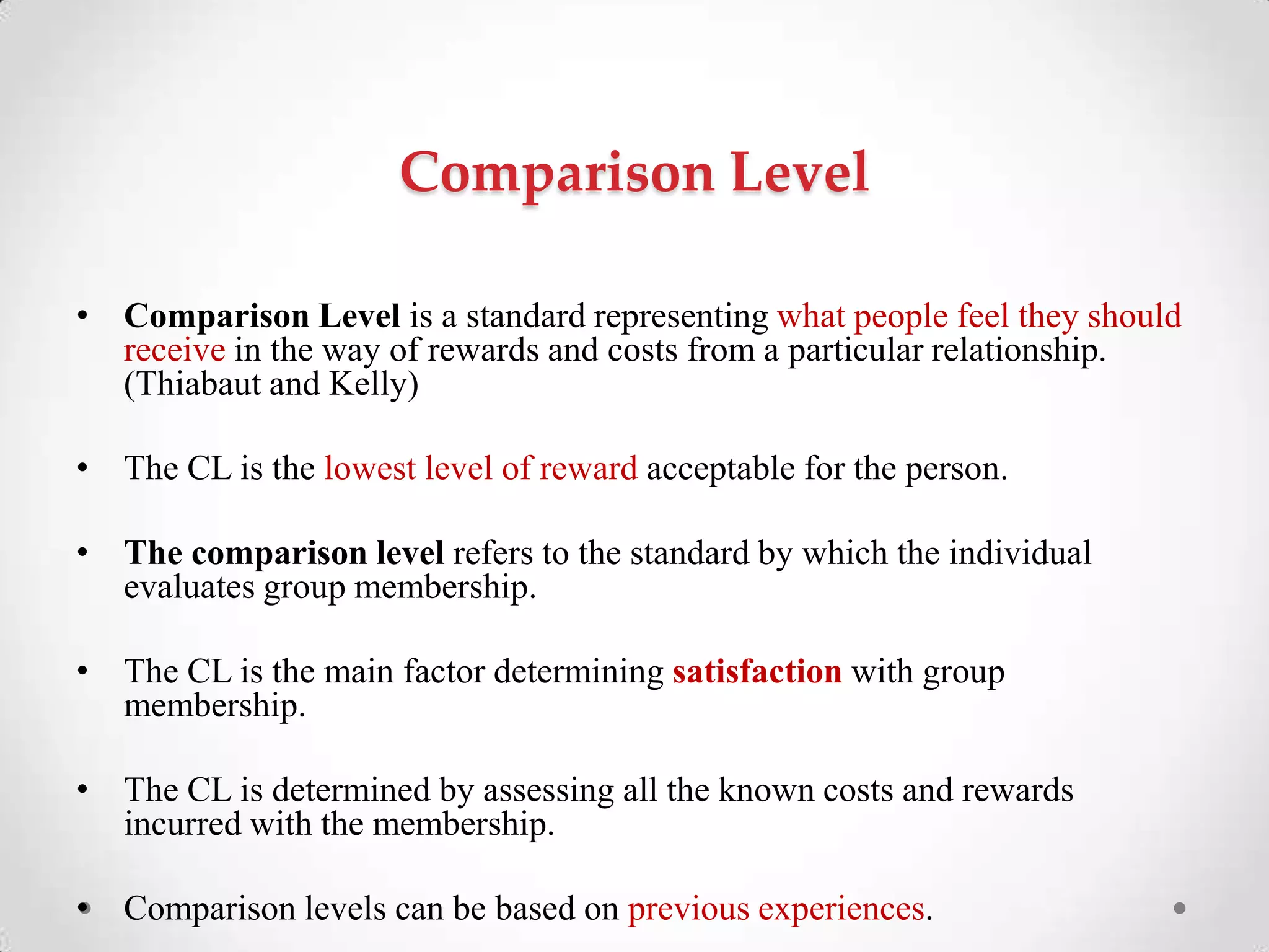 Comparison Level
• Comparison Level is a standard representing what people feel they should
receive in the way of rewards and costs from a particular relationship.
(Thiabaut and Kelly)
• The CL is the lowest level of reward acceptable for the person.
• The comparison level refers to the standard by which the individual
evaluates group membership.
• The CL is the main factor determining satisfaction with group
membership.
• The CL is determined by assessing all the known costs and rewards
incurred with the membership.
• Comparison levels can be based on previous experiences.
 