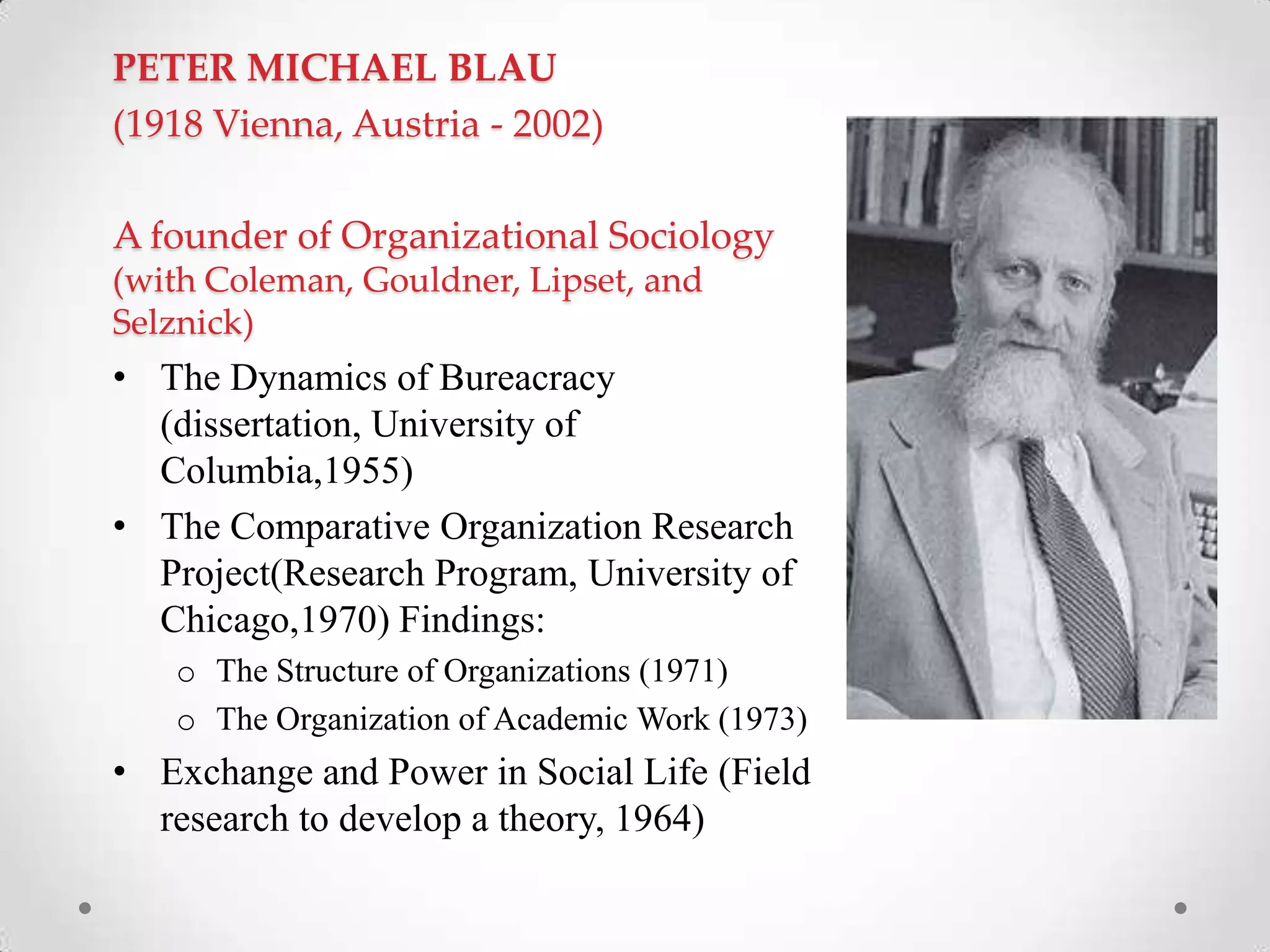 PETER MICHAEL BLAU
(1918 Vienna, Austria - 2002)
A founder of Organizational Sociology
(with Coleman, Gouldner, Lipset, and
Selznick)
• The Dynamics of Bureacracy
(dissertation, University of
Columbia,1955)
• The Comparative Organization Research
Project(Research Program, University of
Chicago,1970) Findings:
o The Structure of Organizations (1971)
o The Organization of Academic Work (1973)
• Exchange and Power in Social Life (Field
research to develop a theory, 1964)
 