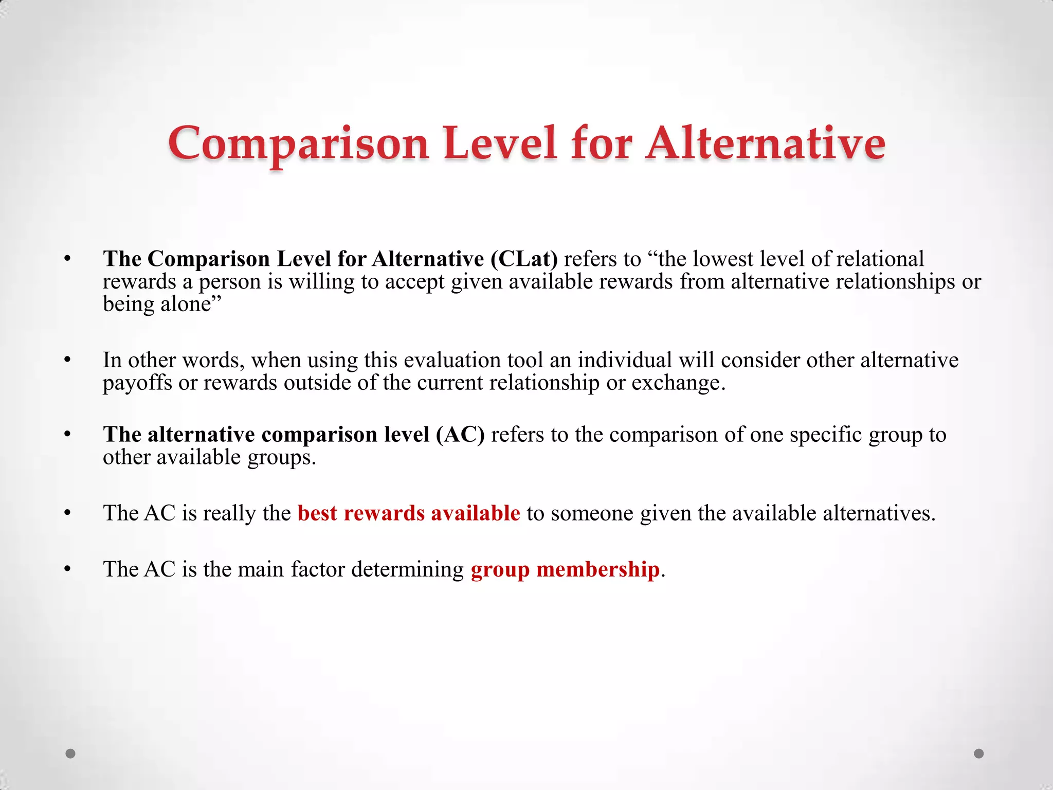 Comparison Level for Alternative
• The Comparison Level for Alternative (CLat) refers to ―the lowest level of relational
rewards a person is willing to accept given available rewards from alternative relationships or
being alone‖
• In other words, when using this evaluation tool an individual will consider other alternative
payoffs or rewards outside of the current relationship or exchange.
• The alternative comparison level (AC) refers to the comparison of one specific group to
other available groups.
• The AC is really the best rewards available to someone given the available alternatives.
• The AC is the main factor determining group membership.
 