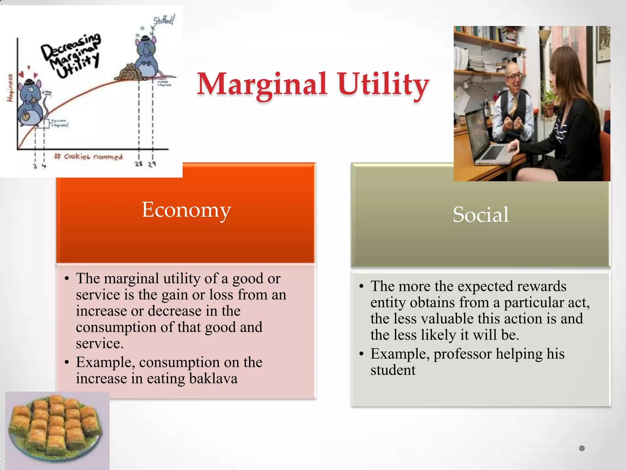 Marginal Utility
Economy
• The marginal utility of a good or
service is the gain or loss from an
increase or decrease in the
consumption of that good and
service.
• Example, consumption on the
increase in eating baklava
Social
• The more the expected rewards
entity obtains from a particular act,
the less valuable this action is and
the less likely it will be.
• Example, professor helping his
student
 