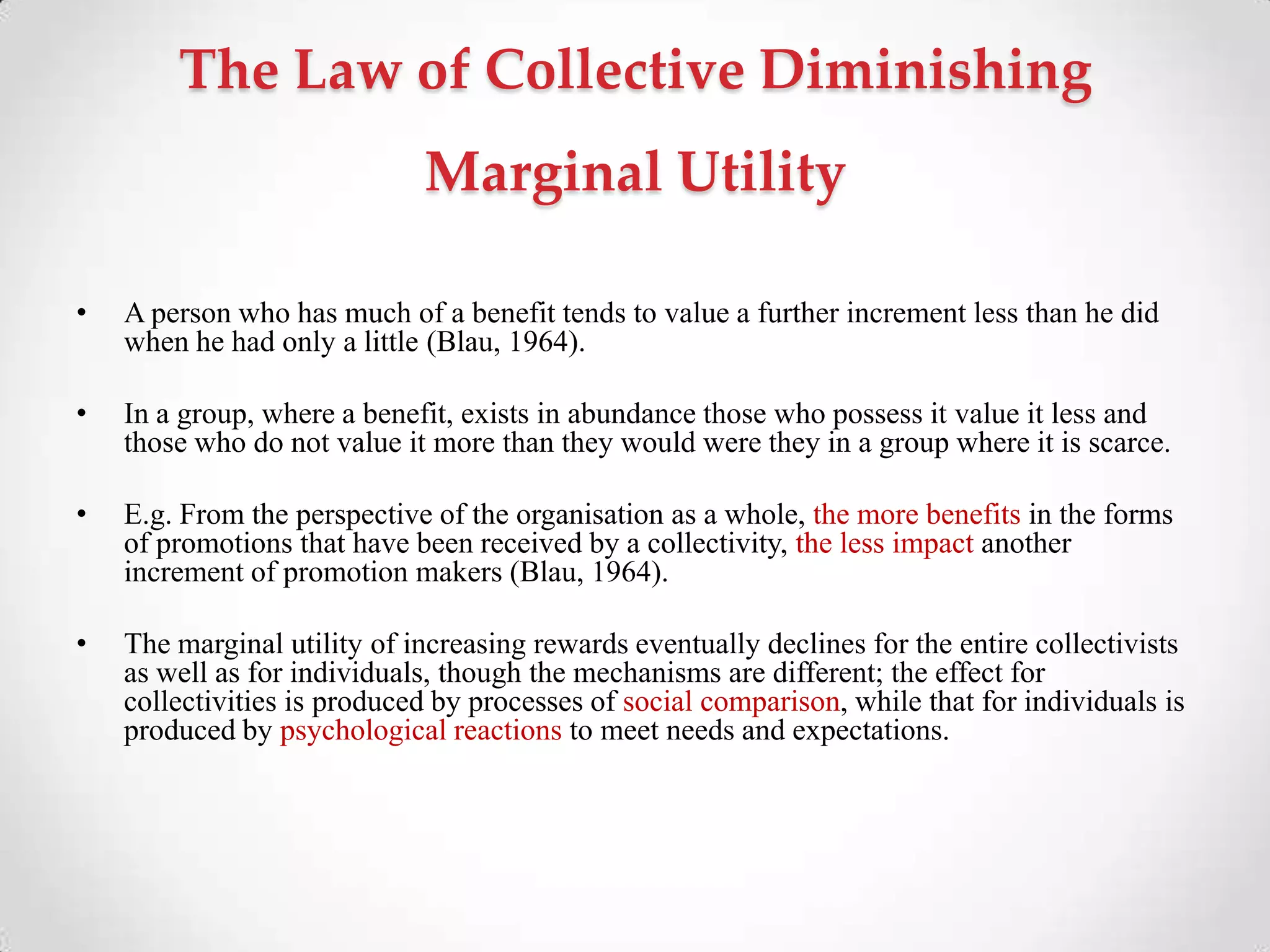 The Law of Collective Diminishing
Marginal Utility
• A person who has much of a benefit tends to value a further increment less than he did
when he had only a little (Blau, 1964).
• In a group, where a benefit, exists in abundance those who possess it value it less and
those who do not value it more than they would were they in a group where it is scarce.
• E.g. From the perspective of the organisation as a whole, the more benefits in the forms
of promotions that have been received by a collectivity, the less impact another
increment of promotion makers (Blau, 1964).
• The marginal utility of increasing rewards eventually declines for the entire collectivists
as well as for individuals, though the mechanisms are different; the effect for
collectivities is produced by processes of social comparison, while that for individuals is
produced by psychological reactions to meet needs and expectations.
 