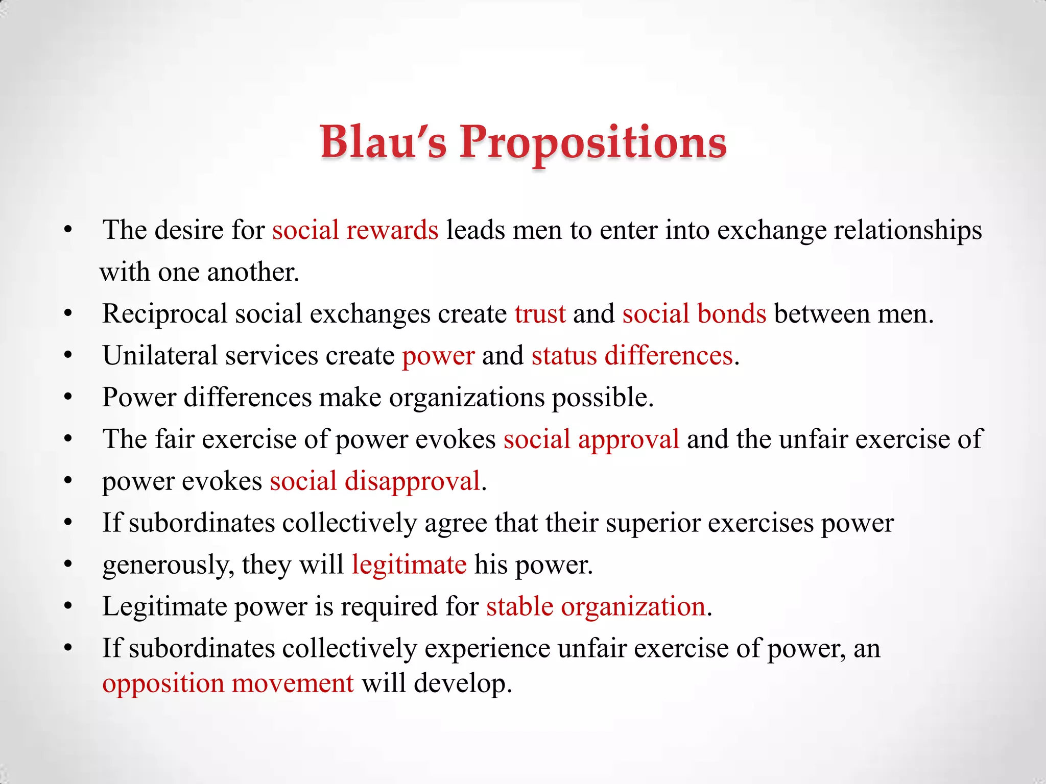 Blau’s Propositions
• The desire for social rewards leads men to enter into exchange relationships
with one another.
• Reciprocal social exchanges create trust and social bonds between men.
• Unilateral services create power and status differences.
• Power differences make organizations possible.
• The fair exercise of power evokes social approval and the unfair exercise of
• power evokes social disapproval.
• If subordinates collectively agree that their superior exercises power
• generously, they will legitimate his power.
• Legitimate power is required for stable organization.
• If subordinates collectively experience unfair exercise of power, an
opposition movement will develop.
 