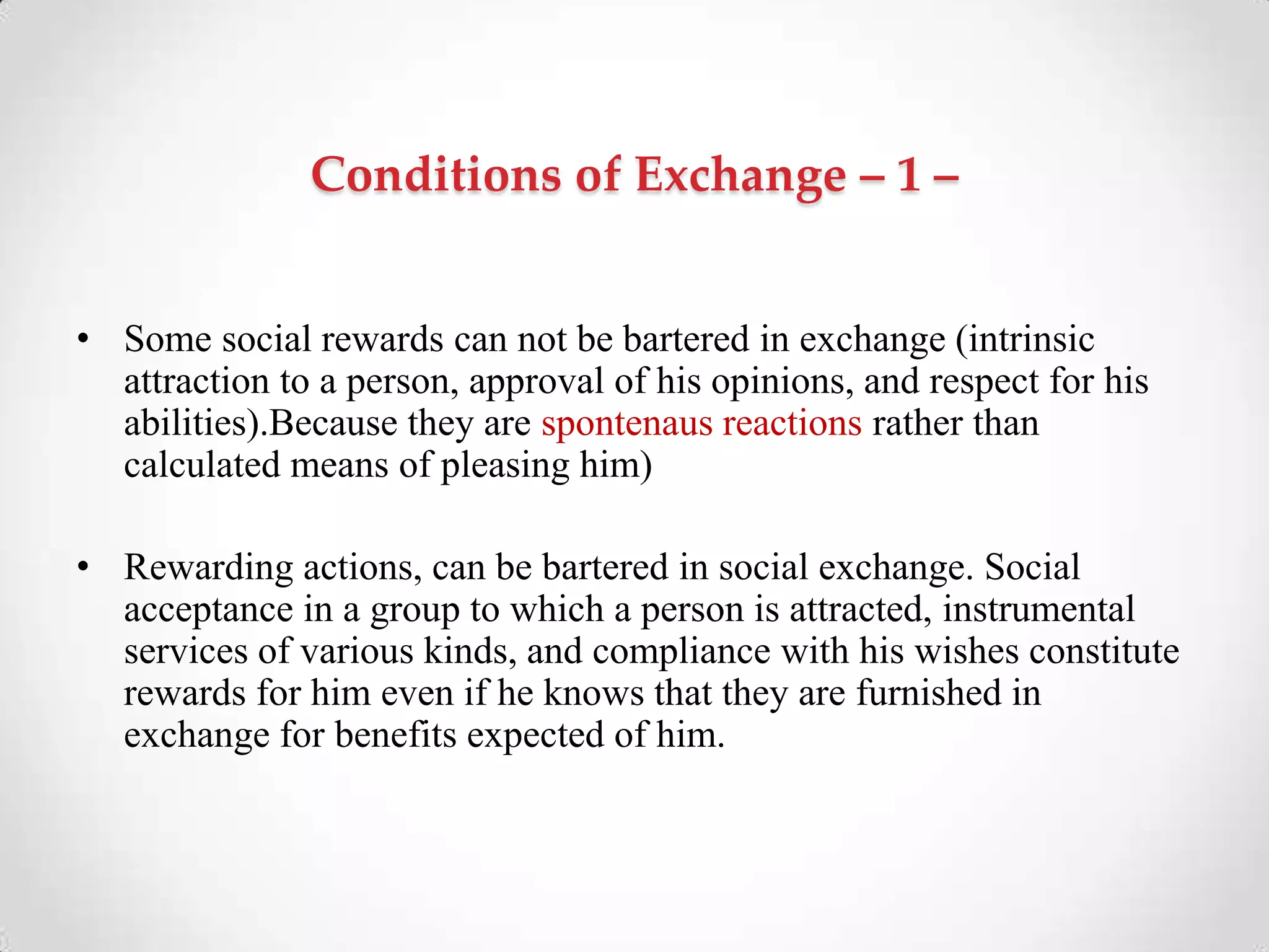 Conditions of Exchange – 1 –
• Some social rewards can not be bartered in exchange (intrinsic
attraction to a person, approval of his opinions, and respect for his
abilities).Because they are spontenaus reactions rather than
calculated means of pleasing him)
• Rewarding actions, can be bartered in social exchange. Social
acceptance in a group to which a person is attracted, instrumental
services of various kinds, and compliance with his wishes constitute
rewards for him even if he knows that they are furnished in
exchange for benefits expected of him.
 