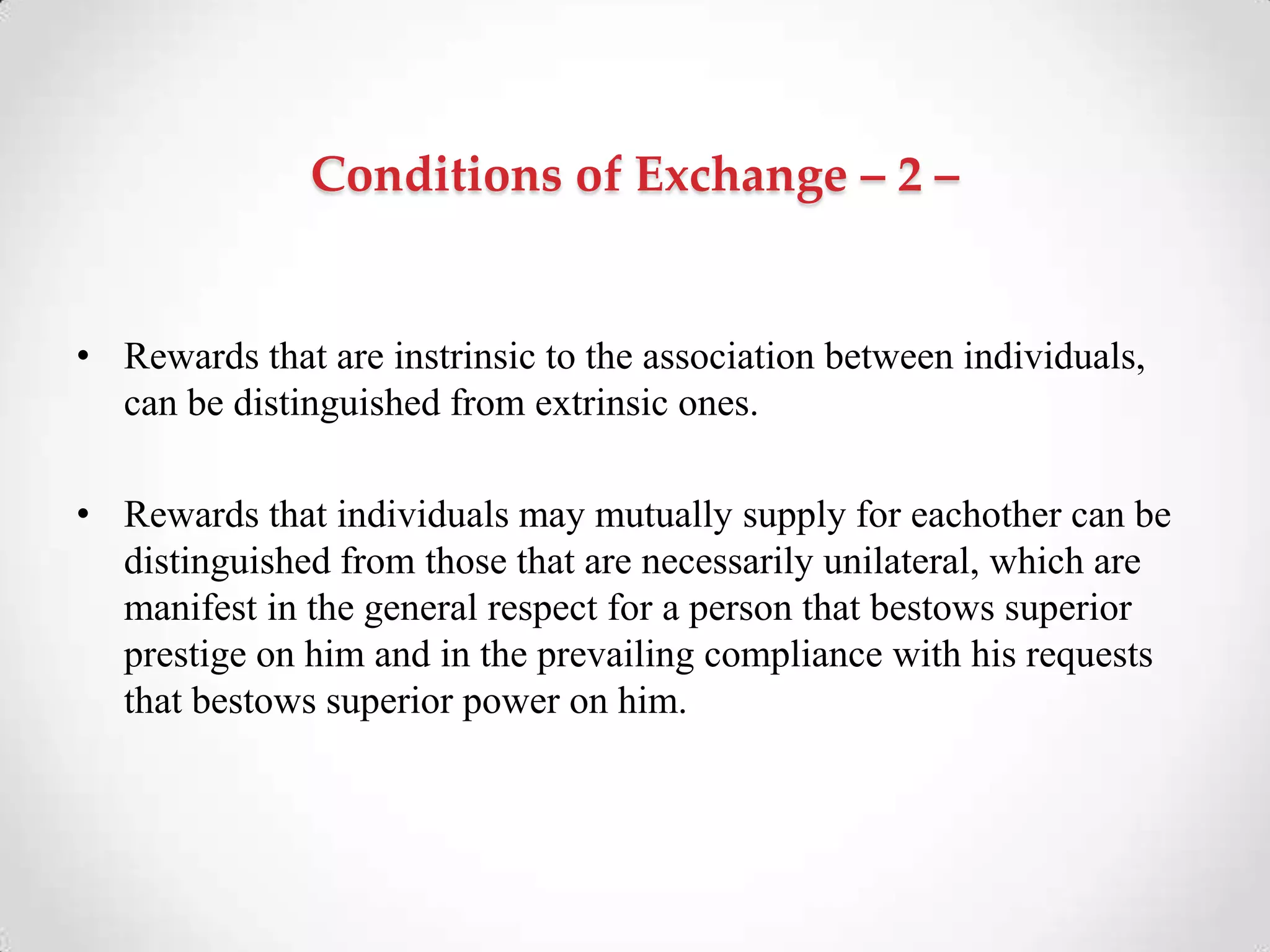 Conditions of Exchange – 2 –
• Rewards that are instrinsic to the association between individuals,
can be distinguished from extrinsic ones.
• Rewards that individuals may mutually supply for eachother can be
distinguished from those that are necessarily unilateral, which are
manifest in the general respect for a person that bestows superior
prestige on him and in the prevailing compliance with his requests
that bestows superior power on him.
 