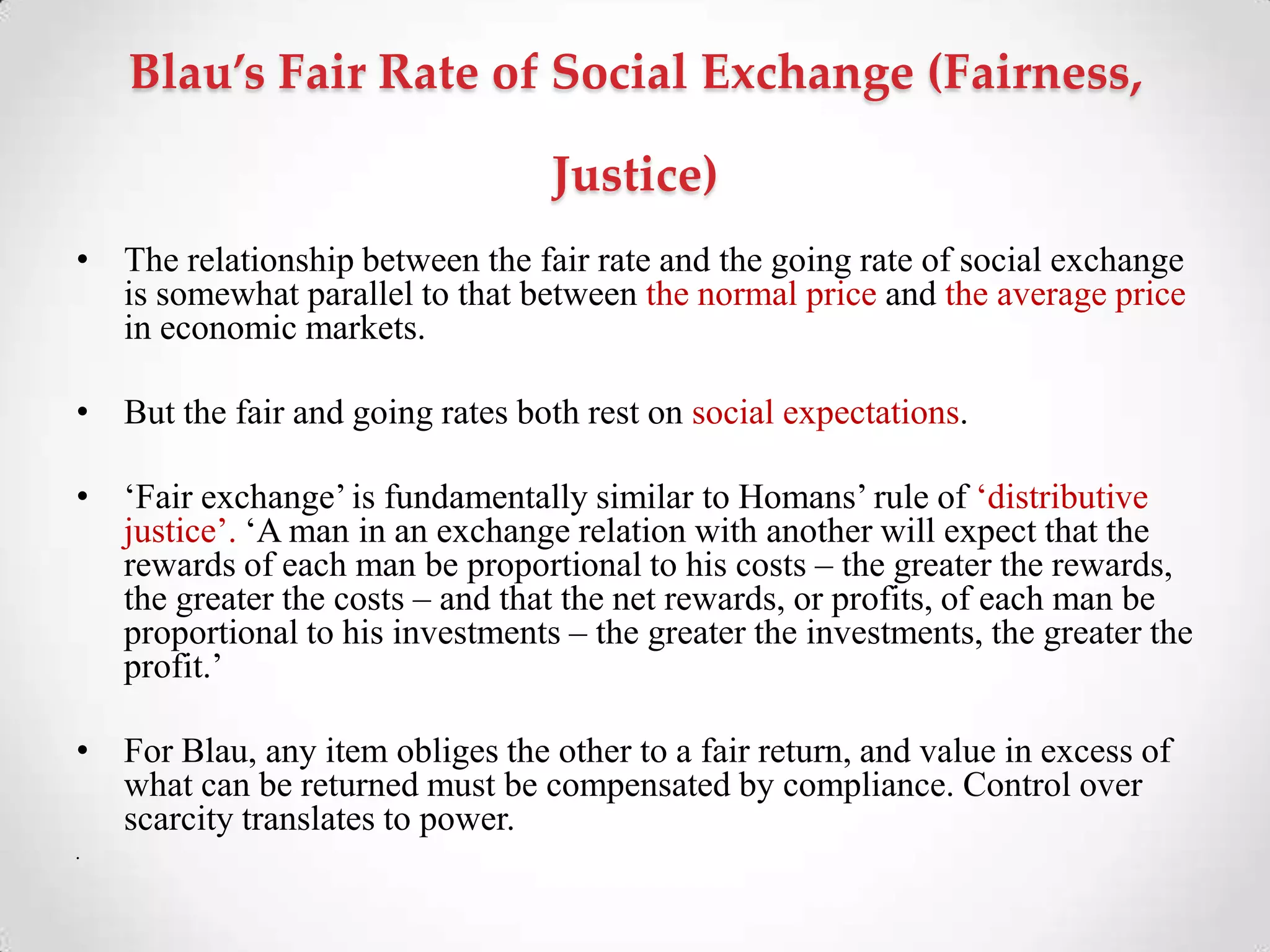 Blau’s Fair Rate of Social Exchange (Fairness,
Justice)
• The relationship between the fair rate and the going rate of social exchange
is somewhat parallel to that between the normal price and the average price
in economic markets.
• But the fair and going rates both rest on social expectations.
• ‗Fair exchange‘ is fundamentally similar to Homans‘ rule of ‗distributive
justice‘. ‗A man in an exchange relation with another will expect that the
rewards of each man be proportional to his costs – the greater the rewards,
the greater the costs – and that the net rewards, or profits, of each man be
proportional to his investments – the greater the investments, the greater the
profit.‘
• For Blau, any item obliges the other to a fair return, and value in excess of
what can be returned must be compensated by compliance. Control over
scarcity translates to power.
•
 