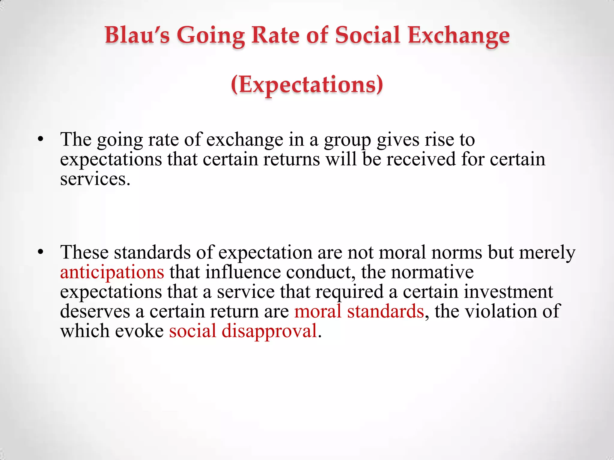 Blau’s Going Rate of Social Exchange
(Expectations)
• The going rate of exchange in a group gives rise to
expectations that certain returns will be received for certain
services.
• These standards of expectation are not moral norms but merely
anticipations that influence conduct, the normative
expectations that a service that required a certain investment
deserves a certain return are moral standards, the violation of
which evoke social disapproval.
 