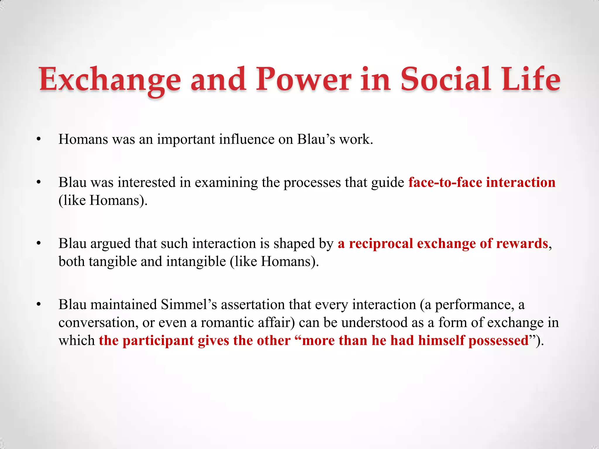 Exchange and Power in Social Life
• Homans was an important influence on Blau‘s work.
• Blau was interested in examining the processes that guide face-to-face interaction
(like Homans).
• Blau argued that such interaction is shaped by a reciprocal exchange of rewards,
both tangible and intangible (like Homans).
• Blau maintained Simmel‘s assertation that every interaction (a performance, a
conversation, or even a romantic affair) can be understood as a form of exchange in
which the participant gives the other “more than he had himself possessed‖).
 