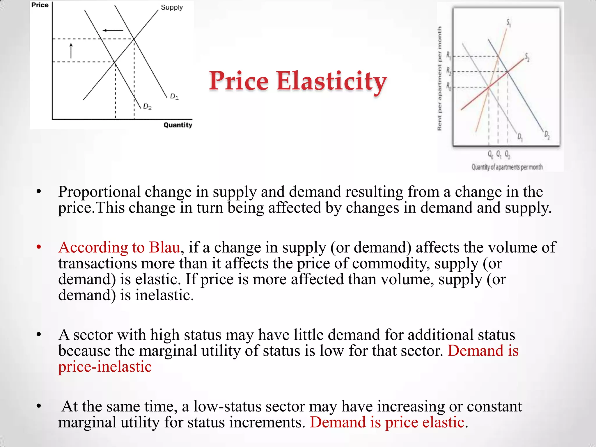 Price Elasticity
• Proportional change in supply and demand resulting from a change in the
price.This change in turn being affected by changes in demand and supply.
• According to Blau, if a change in supply (or demand) affects the volume of
transactions more than it affects the price of commodity, supply (or
demand) is elastic. If price is more affected than volume, supply (or
demand) is inelastic.
• A sector with high status may have little demand for additional status
because the marginal utility of status is low for that sector. Demand is
price-inelastic
• At the same time, a low-status sector may have increasing or constant
marginal utility for status increments. Demand is price elastic.
 
