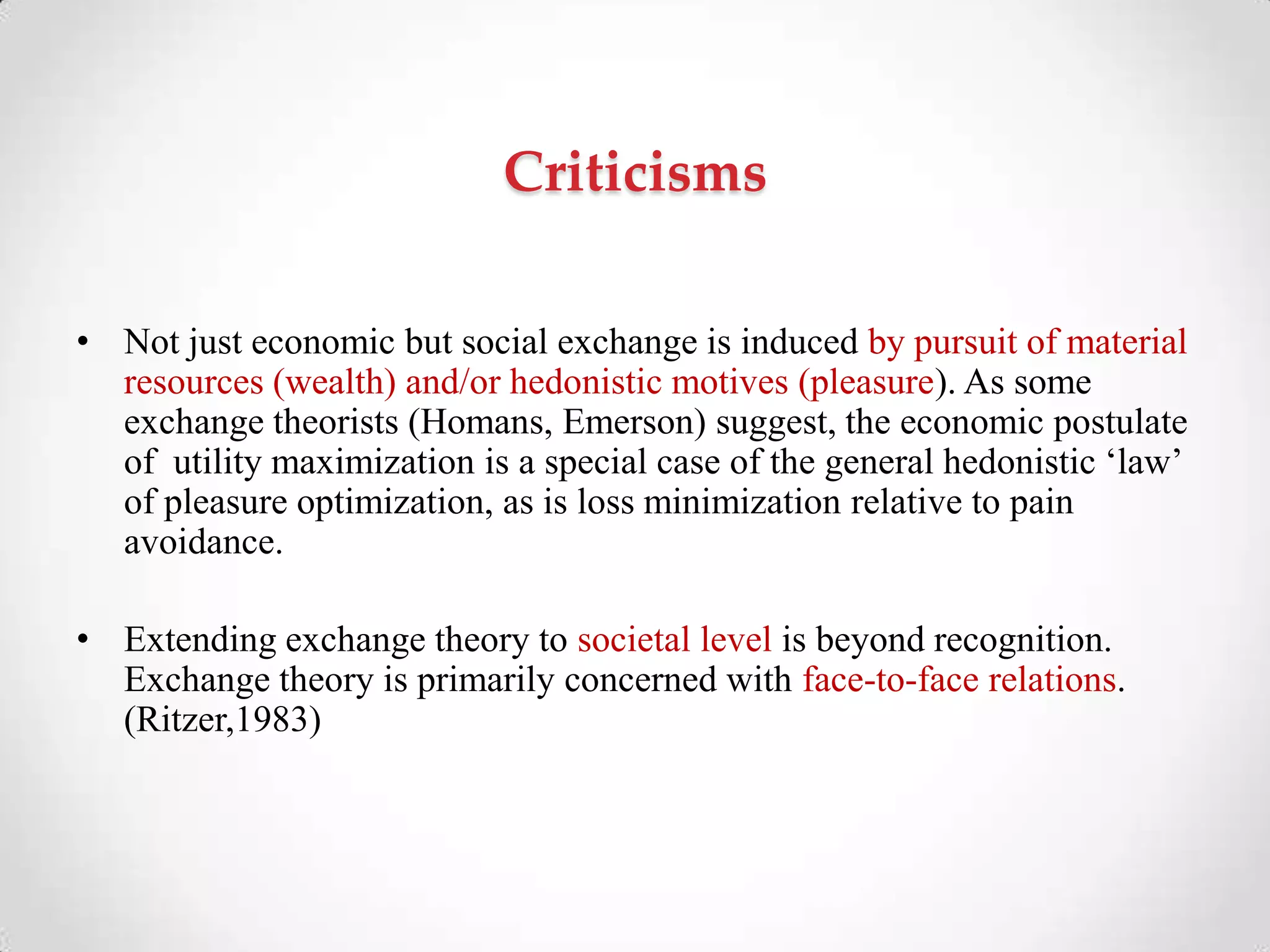 Criticisms
• Not just economic but social exchange is induced by pursuit of material
resources (wealth) and/or hedonistic motives (pleasure). As some
exchange theorists (Homans, Emerson) suggest, the economic postulate
of utility maximization is a special case of the general hedonistic ‗law‘
of pleasure optimization, as is loss minimization relative to pain
avoidance.
• Extending exchange theory to societal level is beyond recognition.
Exchange theory is primarily concerned with face-to-face relations.
(Ritzer,1983)
 